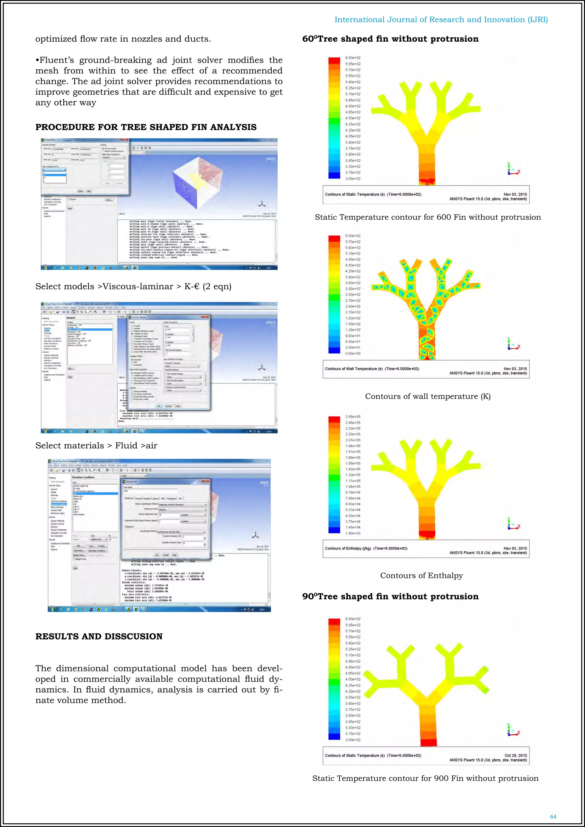 64
International Journal of Research and Innovation (IJRI)
optimized flow rate in nozzles and ducts.
•Fluent’s ground-breaking ad joint solver modifies the
mesh from within to see the effect of a recommended
change. The ad joint solver provides recommendations to
improve geometries that are difficult and expensive to get
any other way
PROCEDURE FOR TREE SHAPED FIN ANALYSIS
Select models >Viscous-laminar > K-€ (2 eqn)
Select materials > Fluid >air
RESULTS AND DISSCUSION
The dimensional computational model has been devel-
oped in commercially available computational fluid dy-
namics. In fluid dynamics, analysis is carried out by fi-
nate volume method.
600
Tree shaped fin without protrusion
Static Temperature contour for 600 Fin without protrusion
Contours of wall temperature (K)
Contours of Enthalpy
900
Tree shaped fin without protrusion
Static Temperature contour for 900 Fin without protrusion
 