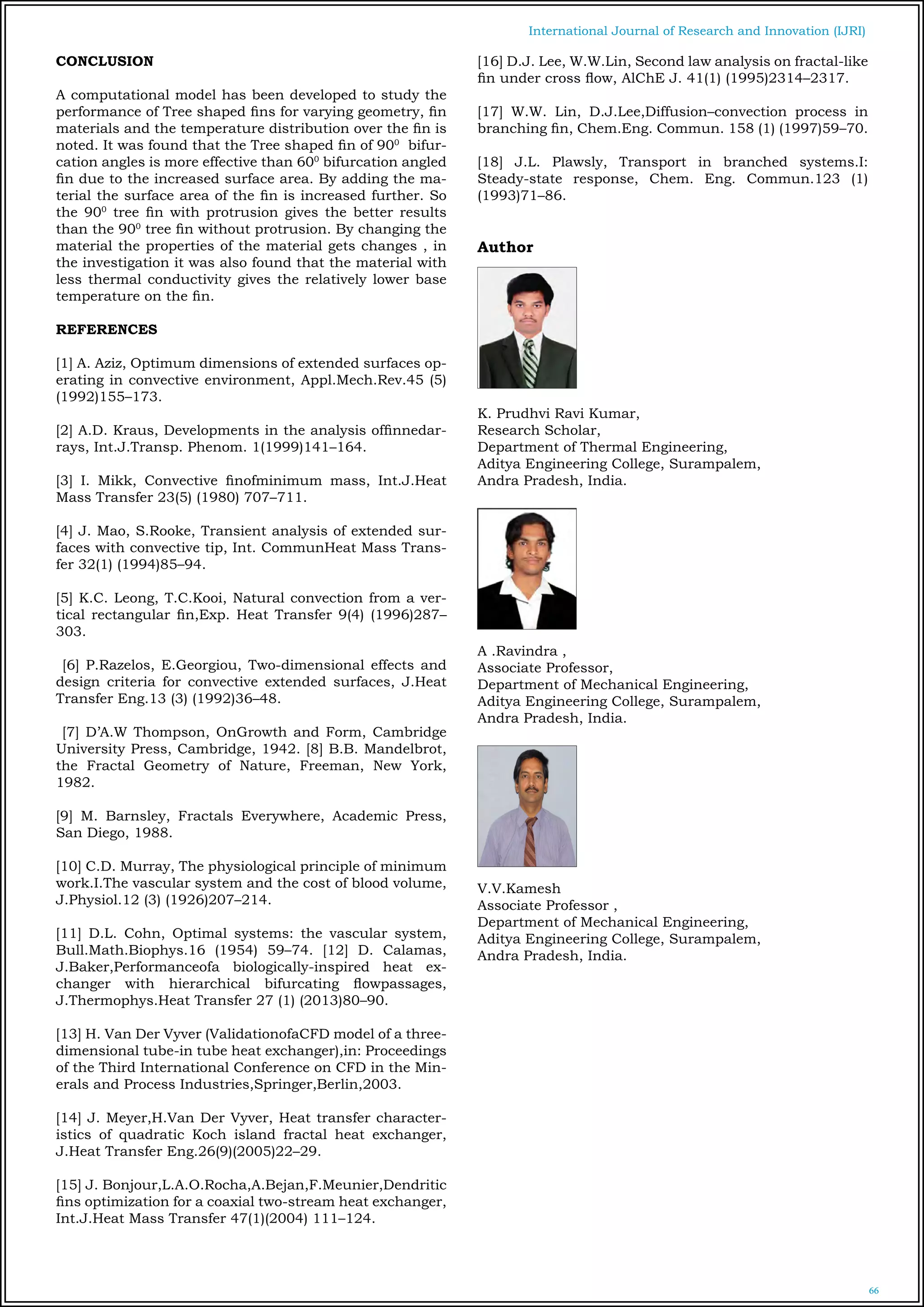 66
International Journal of Research and Innovation (IJRI)
CONCLUSION
A computational model has been developed to study the
performance of Tree shaped fins for varying geometry, fin
materials and the temperature distribution over the fin is
noted. It was found that the Tree shaped fin of 900
bifur-
cation angles is more effective than 600
bifurcation angled
fin due to the increased surface area. By adding the ma-
terial the surface area of the fin is increased further. So
the 900
tree fin with protrusion gives the better results
than the 900
tree fin without protrusion. By changing the
material the properties of the material gets changes , in
the investigation it was also found that the material with
less thermal conductivity gives the relatively lower base
temperature on the fin.
REFERENCES
[1] A. Aziz, Optimum dimensions of extended surfaces op-
erating in convective environment, Appl.Mech.Rev.45 (5)
(1992)155–173.
[2] A.D. Kraus, Developments in the analysis offinnedar-
rays, Int.J.Transp. Phenom. 1(1999)141–164.
[3] I. Mikk, Convective finofminimum mass, Int.J.Heat
Mass Transfer 23(5) (1980) 707–711.
[4] J. Mao, S.Rooke, Transient analysis of extended sur-
faces with convective tip, Int. CommunHeat Mass Trans-
fer 32(1) (1994)85–94.
[5] K.C. Leong, T.C.Kooi, Natural convection from a ver-
tical rectangular fin,Exp. Heat Transfer 9(4) (1996)287–
303.
[6] P.Razelos, E.Georgiou, Two-dimensional effects and
design criteria for convective extended surfaces, J.Heat
Transfer Eng.13 (3) (1992)36–48.
[7] D’A.W Thompson, OnGrowth and Form, Cambridge
University Press, Cambridge, 1942. [8] B.B. Mandelbrot,
the Fractal Geometry of Nature, Freeman, New York,
1982.
[9] M. Barnsley, Fractals Everywhere, Academic Press,
San Diego, 1988.
[10] C.D. Murray, The physiological principle of minimum
work.I.The vascular system and the cost of blood volume,
J.Physiol.12 (3) (1926)207–214.
[11] D.L. Cohn, Optimal systems: the vascular system,
Bull.Math.Biophys.16 (1954) 59–74. [12] D. Calamas,
J.Baker,Performanceofa biologically-inspired heat ex-
changer with hierarchical bifurcating flowpassages,
J.Thermophys.Heat Transfer 27 (1) (2013)80–90.
[13] H. Van Der Vyver (ValidationofaCFD model of a three-
dimensional tube-in tube heat exchanger),in: Proceedings
of the Third International Conference on CFD in the Min-
erals and Process Industries,Springer,Berlin,2003.
[14] J. Meyer,H.Van Der Vyver, Heat transfer character-
istics of quadratic Koch island fractal heat exchanger,
J.Heat Transfer Eng.26(9)(2005)22–29.
[15] J. Bonjour,L.A.O.Rocha,A.Bejan,F.Meunier,Dendritic
fins optimization for a coaxial two-stream heat exchanger,
Int.J.Heat Mass Transfer 47(1)(2004) 111–124.
[16] D.J. Lee, W.W.Lin, Second law analysis on fractal-like
fin under cross flow, AlChE J. 41(1) (1995)2314–2317.
[17] W.W. Lin, D.J.Lee,Diffusion–convection process in
branching fin, Chem.Eng. Commun. 158 (1) (1997)59–70.
[18] J.L. Plawsly, Transport in branched systems.I:
Steady-state response, Chem. Eng. Commun.123 (1)
(1993)71–86.
Author
K. Prudhvi Ravi Kumar,
Research Scholar,
Department of Thermal Engineering,
Aditya Engineering College, Surampalem,
Andra Pradesh, India.
A .Ravindra ,
Associate Professor,
Department of Mechanical Engineering,
Aditya Engineering College, Surampalem,
Andra Pradesh, India.
V.V.Kamesh
Associate Professor ,
Department of Mechanical Engineering,
Aditya Engineering College, Surampalem,
Andra Pradesh, India.
 