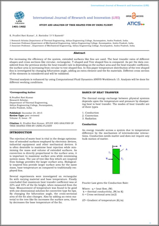 61
International Journal of Research and Innovation (IJRI)
STUDY AND ANALYSIS OF TREE SHAPED FINS BY USING FLUENT
K. Prudhvi Ravi Kumar1
, A .Ravindra 2
,V V Kamesh3
1 Research Scholar,Department of Thermal Engineering, Aditya Engineering College, Surampalem, Andra Pradesh, India.
2 Associate Professor,Department of Mechanical Engineering, Aditya Engineering College, Surampalem, Andra Pradesh, India.
3 Associate Professor , Department of Mechanical Engineering, Aditya Engineering College, Surampalem, Andra Pradesh, India.
*Corresponding Author:
K.Prudhvi Ravi Kumar
Research Scholar,
Department of Thermal Engineering,
Aditya Engineering College, Surampalem,
Andra Pradesh, India.
Published: December 24, 2015
Review Type: peer reviewed
Volume: II, Issue : IV
Citation: K. Prudhvi Ravi Kumar, STUDY AND ANALYSIS OF
TREE SHAPED FINS BY USING FLUENT
INTRODUCTION
The rejection of waste heat is vital in the design optimisa-
tion of extended surfaces employed by electronic devices,
industrial equipment and other mechanical devices. It
is often desirable to maximise heat rejection while min-
imising the mass and volume of extended surfaces. As
convection is directly proportional to the surface area, it
is important to maximise surface area while minimising
system mass. The use of tree-like fins which are inspired
from biology provides the larger surface area. Biological-
ly inspired fins provide larger surface area for the same
mass, base temperature as compared to traditionally em-
ployed fins.
Several experiments were investigated on rectangular
fin with varying material and base temperature. Finally
concluded that maximum heat transfer coefficient was at
22% and 45% of the fin height, when measured from the
base. Measurement of temperature was found to be good
with one-dimensional solution for convective type fin tips.
By changing the bifurcation angle, the cross-sectional
area of the fin also changes. Also by adding an extra ma-
terial to the tree like fin increases the surface area, there
by decreases the base temperature of the fin.
BASICS OF HEAT TRANSFER
The thermal energy exchange between physical systems
depends upon the temperature and pressure by dissipat-
ing heat is heat transfer. The modes of heat transfer are
of three types
1. Conduction
2. Convection
3. Radiation
Conduction
An energy transfer across a system due to temperature
difference by the mechanism of intermolecular interac-
tions. Conduction needs matter and does not require any
bulk motion of matter.
Fourier Law gives the Conduction Rate:
Where: q = heat flow, (W)
k = thermal conductivity, (W/m K)
A = Cross sectional area (m2)
ΔT= Gradient of temperature (K/m)
Abstract
For increasing the efficiency of the system, extended surfaces like fins are used. The heat transfer rates of different
shapes and cross sections like circular, rectangular, T-shaped and Tree shaped fins is compared. As per the data con-
sidered from the previous works the heat transfer rate is depending on the surface area and the heat transfer coefficient,
the surface area is increasing from circular to tree shaped fins. In this paper temperature distribution of the tree shaped
fins is investigated by changing bifurcation angle, adding an extra element and the fin materials. Different cross section
of the elements is considered and will be validated.
Thermal analysis is enhanced by using Computational Fluid Dynamics ANSYS Workbench 15. Analysis will be done for
different working conditions.
International Journal of Research and Innovation (IJRI)
1401-1402
 