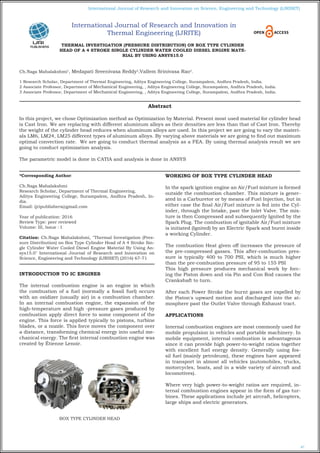 67
International Journal of Research and Innovation on Science, Engineering and Technology (IJRISET)
THERMAL INVESTIGATION (PRESSURE DISTRIBUTION) ON BOX TYPE CYLINDER
HEAD OF A 4 STROKE SINGLE CYLINDER WATER COOLED DIESEL ENGINE MATE-
RIAL BY USING ANSYS15.0
Ch.Naga Mahalakshmi1
, Medapati Sreenivasa Reddy2
,Vallem Srinivasa Rao3
.
1 Research Scholar, Department of Thermal Engineering, Aditya Engineering College, Surampalem, Andhra Pradesh, India.
2 Associate Professor, Department of Mechanical Engineering, , Aditya Engineering College, Surampalem, Andhra Pradesh, India.
3 Associate Professor, Department of Mechanical Engineering, , Aditya Engineering College, Surampalem, Andhra Pradesh, India.
*Corresponding Author:
Ch.Naga Mahalakshmi
Research Scholar, Department of Thermal Engineering,
Aditya Engineering College, Surampalem, Andhra Pradesh, In-
dia.
Email: ijripublishers@gmail.com
Year of publication: 2016
Review Type: peer reviewed
Volume: III, Issue : I
Citation: Ch.Naga Mahalakshmi, "Thermal Investigation (Pres-
sure Distribution) on Box Type Cylinder Head of A 4 Stroke Sin-
gle Cylinder Water Cooled Diesel Engine Material By Using An-
sys15.0" International Journal of Research and Innovation on
Science, Engineering and Technology (IJRISET) (2016) 67-71
INTRODUCTION TO IC ENGINES
The internal combustion engine is an engine in which
the combustion of a fuel (normally a fossil fuel) occurs
with an oxidizer (usually air) in a combustion chamber.
In an internal combustion engine, the expansion of the
high-temperature and high -pressure gases produced by
combustion apply direct force to some component of the
engine. This force is applied typically to pistons, turbine
blades, or a nozzle. This force moves the component over
a distance, transforming chemical energy into useful me-
chanical energy. The first internal combustion engine was
created by Étienne Lenoir.
BOX TYPE CYLINDER HEAD
WORKING OF BOX TYPE CYLINDER HEAD
In the spark ignition engine an Air/Fuel mixture is formed
outside the combustion chamber. This mixture is gener-
ated in a Carburetor or by means of Fuel Injection, but in
either case the final Air/Fuel mixture is fed into the Cyl-
inder, through the Intake, past the Inlet Valve. The mix-
ture is then Compressed and subsequently Ignited by the
Spark Plug. The combustion of ignitable Air/Fuel mixture
is initiated (Ignited) by an Electric Spark and burnt inside
a working Cylinder.
The combustion Heat given off increases the pressure of
the pre-compressed gasses. This after-combustion pres-
sure is typically 400 to 700 PSI, which is much higher
than the pre-combustion pressure of 95 to 155 PSI
This high pressure produces mechanical work by forc-
ing the Piston down and via Pin and Con Rod causes the
Crankshaft to turn.
After each Power Stroke the burnt gases are expelled by
the Piston's upward motion and discharged into the at-
mosphere past the Outlet Valve through Exhaust tract.
APPLICATIONS
Internal combustion engines are most commonly used for
mobile propulsion in vehicles and portable machinery. In
mobile equipment, internal combustion is advantageous
since it can provide high power-to-weight ratios together
with excellent fuel energy density. Generally using fos-
sil fuel (mainly petroleum), these engines have appeared
in transport in almost all vehicles (automobiles, trucks,
motorcycles, boats, and in a wide variety of aircraft and
locomotives).
Where very high power-to-weight ratios are required, in-
ternal combustion engines appear in the form of gas tur-
bines. These applications include jet aircraft, helicopters,
large ships and electric generators.
Abstract
In this project, we chose Optimization method as Optimization by Material. Present most used material for cylinder head
is Cast Iron. We are replacing with different aluminum alloys as their densities are less than that of Cast Iron. Thereby
the weight of the cylinder head reduces when aluminum alloys are used. In this project we are going to vary the materi-
als LM6, LM24, LM25 different types of aluminum alloys. By varying above materials we are going to find out maximum
optimal convection rate. We are going to conduct thermal analysis as a FEA. By using thermal analysis result we are
going to conduct optimization analysis.
The parametric model is done in CATIA and analysis is done in ANSYS
International Journal of Research and Innovation in
Thermal Engineering (IJRITE)
 