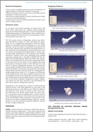 73
International Journal of Research and Innovation on Science, Engineering and Technology (IJRISET)
Need for development
• Due to raise in global warming need for development of
highly efficient eco-friendly systems is increased
• Ejector Cooling system is one of the eco-friendly system
developed to reuse waste gases
• But ejector cooling system is rarely used because of high
set up cost and low efficiency
• Improvement of ejector efficiency will boost up the use of
ejector cooling systems
Literature review
As we know that ejector principle is known from 100
years. Since, ejector has the capacity of generating low
pressure and then lifting pressure, it can be relegated the
refrigeration purposes to applications where waste heat is
easily available from sources such as automobiles, indus-
trial processes and solar, etc.
The first steam ejector refrigeration system was devel-
oped by Maurice Leblanc in 1910 and gained in popu-
larity for air conditioning applications until the devel-
opment of chlorofluorocarbon refrigerants in the 1930’s
and their use in the vapour compression cycle which was
much more efficient than alternative thermally driven cy-
cles. Research and development continued however and
the ejector technology found applications in many engi-
neering fields particularly in the chemical and process
industries. Systems have been developed with cooling
capacities ranging from a few KW to 60,000 kW but de-
spite extensive development effort the COP of the system,
which can be defined as the ratio of the refrigeration effect
to the heat input to the boiler, if one neglects the pump
work which is relatively small, is still relatively low, less
than 0.2. Ejector refrigeration systems are not presently
commercially available off the shelf but a number of com-
panies specialise in the design and application of bespoke
steam ejector systems that use water as a refrigerant for
cooling applications above 0° C. To improve the efficiency
of the simple ejector cycle more complex cycles have been
investigated as well as the integration of ejectors with va-
pour compression and absorption systems. An example of
this is the Denso transport refrigeration system. Signifi-
cant effort has also been devoted to the development of
solar driven ejector refrigeration systems.
Depending on the application, injector is synonymously
used for ejector. The main difference in this case is the
discharge pressure at the diffuser exit. While the diffuser
exit pressure of the ejector is closer to that of the suc-
tion flow than that of the motive fluid, the term injec-
tor is sometimes used for applications in which the dif-
fuser discharge pressure can actually reach the pressure
of the driving fluid. Other synonyms encountered in the
literature are eductor, diffusion pump, aspirator, and jet
pump. In case the total flow exiting the diffuser consists
of only a single component.
DESIGNING
CATIA - which stands for Computer Aided Three-dimen-
sional Interactive Application - is the most powerful and
widely used CAD (computer aided design) software of its
kind in the world. CATIA is owned/developed by Dassault
Systems of France and until 2010, was marketed world-
wide by IBM.
Designing of Ejector
Wire mesh model of ejector body with dimensions
Isometric view of ejector body
Wire mesh model of motive nozzle
Isometric view of motive nozzle solid model
CFD ANALYSIS ON EJECTOR ORIGINAL MODEL
(Working fluid R134a)
IMPORT CATIA MODEL
• Open Ansys Workbench and then Fluid Flow (Fluent) →
double click
• Select geometry and then right click, import geometry
by choosing the → select browse →open part → ok
 