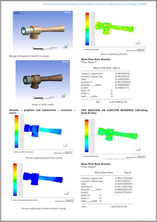 74
International Journal of Research and Innovation on Science, Engineering and Technology (IJRISET)
Image of imported model in ansys
Image of mesh model
Results → graphics and animations → contours →
setup
Picture explaining wall shear stress
Picture explaining turbulent kinetic energy
Picture explaining density
Mass Flow Rate Results
"Flux Report"
Mass Flow Rate (kg/s)
-------------------------------- -------------------
contact_region-src 0.08155416
contact_region-trg -0.08155416
inlet 0.16042796
interior-5 0.081554092
interior-____msbr -0.76828504
outlet -0.16042171
wall-10 0
wall-11 0
wall-____msbr 0
-------------------------------- --------------------
Net 6.2435865e-06
 
CFD ANALYSIS ON EJECTOR MODIFIED 1(Working
fluid R134a)
Picturing explaining density
Mass Flow Rate Results
"Flux Report"
Mass Flow Rate (kg/s)
-------------------------------- --------------------
contact_region-src 0.0017365188
contact_region-trg -0.001736518
inlet 0.0045788959
interior-5 0.0017365182
interior-____msbr -0.0098826187
outlet -0.0045770342
wall-10 0
wall-11 0
wall-____msbr 0
--------------------------------- --------------------
Net 1.8625287e-06
 