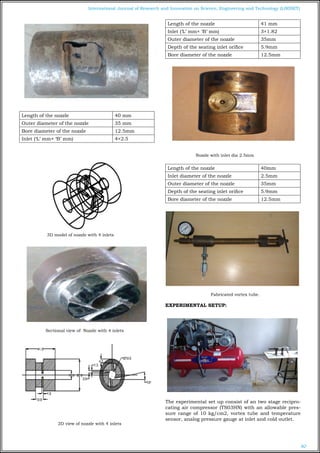 80
International Journal of Research and Innovation on Science, Engineering and Technology (IJRISET)
Length of the nozzle 40 mm
Outer diameter of the nozzle 35 mm
Bore diameter of the nozzle 12.5mm
Inlet (‘L’ mm× ‘B’ mm) 4×2.5
3D model of nozzle with 4 inlets
Sectional view of Nozzle with 4 inlets
2D view of nozzle with 4 inlets
Length of the nozzle 41 mm
Inlet (‘L’ mm× ‘B’ mm) 3×1.82
Outer diameter of the nozzle 35mm
Depth of the seating inlet orifice 5.9mm
Bore diameter of the nozzle 12.5mm
Nozzle with inlet dia 2.5mm
Length of the nozzle 40mm
Inlet diameter of the nozzle 2.5mm
Outer diameter of the nozzle 35mm
Depth of the seating inlet orifice 5.9mm
Bore diameter of the nozzle 12.5mm
Fabricated vortex tube.
EXPERIMENTAL SETUP:
The experimental set up consist of an two stage recipro-
cating air compressor (TS03HN) with an allowable pres-
sure range of 10 kg/cm2, vortex tube and temperature
sensor, analog pressure gauge at inlet and cold outlet.
 
