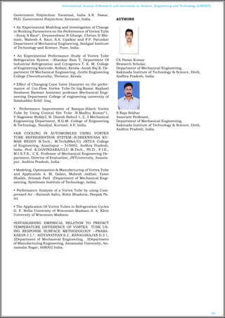 83
International Journal of Research and Innovation on Science, Engineering and Technology (IJRISET)
Government Polytechnic Yavatmal, India A.N. Pawar,
PhD. Government Polytechnic Amravati, India.
• An Experimental Modeling and Investigation of Change
in Working Parameters on the Performance of Vortex Tube
--Suraj S Raut*, Dnyaneshwar N Gharge, Chetan D Bhi-
mate, Mahesh A. Raut, S.A. Upalkar and P.P. Patunkar
Department of Mechanical Engineering, Sinhgad Institute
of Technology and Science, Pune, India.
• An Experimental Performance Study of Vortex Tube
Refrigeration System --Shankar Ram T. Department Of
Industrial Refrigeration and Cryogenics T. K. M. College
of Engineering Karicode, Kollam, Kerala -Anish Raj K. De-
partment Of Mechanical Engineering, Jyothi Engineering
College Cheruthuruthy, Thrissur, Kerala.
• Effect of Changing Cone Valve Diameter on the perfor-
mance of Uni-Flow Vortex Tube-Dr.Ing.Ramzi Raphael
Ibraheem Barwari Assistant professor Mechanical Engi-
neering Department College of engineering university of
Salahaddin Erbil- Iraq.
• Performance Improvement of Ranque-Hilsch Vortex
Tube by Using Conical Hot Tube -R.Madhu Kumar*1,
V.Nageswar Reddy2, B. Dinesh Babu3 1, 2, 3 Mechanical
Engineering Department, R.G.M. College of Engineering
& Technology, Nandyal, Kurnool, A.P, India.
•AIR COOLING IN AUTOMOBILES USING VORTEX
TUBE REFRIGERATION SYSTEM--B.SREENIVASA KU-
MAR REDDY B.Tech., M.Tech(R&A/C) JNTUA College
of Engineering, Anantapur – 515002, Andhra Pradesh,
India. Prof. K.GOVINDARAJULU M.Tech., Ph.D., F.I.E.,
M.I.S.T.E., C.E. Professor of Mechanical Engineering De-
partment, Director of Evaluation, JNTUniversity, Ananta-
pur. Andhra Pradesh, India.
• Modeling, Optimization & Manufacturing of Vortex Tube
and Application A. M. Dalavi, Mahesh Jadhav, Yasin
Shaikh, Avinash Patil (Department of Mechanical Engi-
neering, Symbiosis Institute of Technology, India).
• Performance Analysis of a Vortex Tube by using Com-
pressed Air --Ratnesh Sahu, Rohit Bhadoria, Deepak Pa-
tel.
• The Application Of Vortex Tubes to Refrigeration Cycles
G. F. Nellis University of Wisconsin-Madison S. A. Klein
University of Wisconsin-Madison.
•ESTABLISHING EMPIRICAL RELATION TO PREDICT
TEMPERATURE DIFFERENCE OF VORTEX TUBE US-
ING RESPONSE SURFACE METHODOLOGY --PRABA-
KARAN J.1,*, AIDYANATHAN S.2 , KANAGARAJAN D.3 1,
2Department of Mechanical Engineering, 3Department
of Manufacturing Engineering, Annamalai University, An-
namalai Nagar, 608002 India.
AUTHORS
Ch Pavan Kumar
Research Scholar,
Department of Mechanical Engineering,
Kakinada Institute of Technology & Science, Divili,
Andhra Pradesh, India.
S Raja Sekhar
Associate Professor,
Department of Mechanical Engineering,
Kakinada Institute of Technology & Science, Divili,
Andhra Pradesh, India.
 