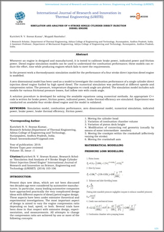 103
International Journal of Research and Innovation on Science, Engineering and Technology (IJRISET)
SIMULATION AND ANALYSIS OF 4 STROKE SINGLE CYLINDER DIRECT INJECTION
DIESEL ENGINE
Kuricheti N. V. Sravan Kumar1
, Muppidi Rambabu2
.
1 Research Scholar, Department of Thermal Engineering, Aditya College of Engineering and Technology, Surampalem, Andhra Pradesh, India.
2 Assistant Professor, Department of Mechanical Engineering, Aditya College of Engineering and Technology, Surampalem, Andhra Pradesh,
India.
*Corresponding Author:
Kuricheti N. V. Sravan Kumar,
Research Scholar,Department of Thermal Engineering,
Aditya College of Engineering and Technology,
Surampalem, Andhra Pradesh, India.
Email: ksravankumar91@gmail.com
Year of publication: 2016
Review Type: peer reviewed
Volume: III, Issue : I
Citation:Kuricheti N. V. Sravan Kumar, Research Schol-
ar "Simulation And Analysis of 4 Stroke Single Cylinder
Direct Injection Diesel Engine" International Journal of
Research and Innovation on Science, Engineering and
Technology (IJRISET) (2016) 103-106
INTRODUCTION:
Present days new ideas, which are not been discussed
two decades ago were considered by automotive manufac-
turers. In particular, many leading automotive companies
have approached practically the very complicated design
ideas with different aspects of diesel/petrol engine design.
These aspects have been under extensive theoretical and
experimental investigations. The most important aspect
of design is aimed to vary the engine compression ratio
depending on load, speed, or both. Several trials have
been done in that respect with extensive design, experi-
mentation, and measurements. All attempts to change
the compression ratio are achieved by one or more of the
following concepts:
1. Moving the cylinder head
2. Variation of combustion chamber volume
3. Variation of piston deck height
4. Modification of connecting rod geometry (usually by
means of some intermediate member)
5. Moving the crankpin within the crankshaft (effectively
varying the stroke)
6. Moving the crankshaft axis
MATHEMATICAL MODELLING
PRESSURE LOSS MODELLING
Abstract
Whenever an engine is designed and manufactured, it is tested to calibrate brake power, indicated power and friction
power. Diesel engine simulation models can be used to understand the combustion performance; these models can re-
duce the effort, time while producing engines which fails to meet the requirements.
In the present work a thermodynamic simulation model for the performance of a four stroke direct injection diesel engine
is modelled.
		
A zero dimensional model has been used as a model to investigate the combustion performance of a single cylinder direct
injection diesel engine fuelled by high speed diesel. The numerical simulation was performed at different speeds and
compression ratios. The pressure, temperature diagrams vs crank angle are plotted. The simulation model includes sub
models for various frictional pressure losses, fuel inflow rate with crank angle.
				
A solution procedure is developed for solving the available equations using numerical methods. An appropriate C++
code is written for brake power, friction power, indicated power, brake thermal efficiency are simulated. Experiment was
conducted on available four stroke diesel engine and the model is validated.
KEYWORDS: Simulation model, combustion performance, zero dimensional model, numerical simulation, indicated
power, brake power, brake thermal efficiency, friction power.
International Journal of Research and Innovation in
Thermal Engineering (IJRITE)
 