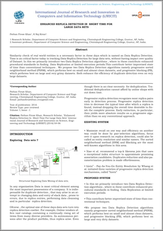 4
International Journal of Research and Innovation on Science, Engineering and Technology (IJRISET)
International Journal of Research and Innovation in
Computers and Information Technology (IJRICIT)
ENHANCED REPLICA DETECTION IN SHORT TIME FOR
LARGE DATA SETS
Pathan Firoze Khan1
, K Raj Kiran2
.
1 Research Scholar, Department of Computer Science and Engineering, Chintalapudi Engineering College, Guntur, AP, India.
2 Assistant professor, Department of Computer Science and Engineering, Chintalapudi Engineering College, Guntur, AP, India.
*Corresponding Author:
Pathan Firoze Khan,
Research Scholar, Department of Computer Science and Engi-
neering, Chintalapudi Engineering College, Guntur, AP, India.
Email: pathanfirozekhan.cec@gmail.com
Year of publication: 2016
Review Type: peer reviewed
Volume: I, Issue : I
Citation: Pathan Firoze Khan, Research Scholar, "Enhanced
Replica Detection In Short Time For Large Data Sets" Interna-
tional Journal of Research and Innovation on Science, Engi-
neering and Technology (IJRISET) (2016) 04-06
INTRODUCTION
Exploring Data sets ?
Structural Exploring Data Mining of data sets.
In any organization Data is most critical element among
the most important possessions of a company. It is indis-
pensable for duplicate detection , that may arise in an at-
tempt in changing data and entry of slack data , prone to
errors, due to replica entries, performing data cleansing
and in particular replica detection.
Ofcorse , the optimal size of these days data sets turn into
replica detection costlier. For example, Online vendors of-
fers vast catalogs containing a continually rising set of
items from many diverse providers. As autonomous per-
sons alter the product portfolio, thus replica arise. Even
though there is an clear necessity for deduplication. Tra-
ditional deduplication cannot afford by online shops with
out down time.
Progressive replica detection recognizes most replica pairs
early in detection process. Progressive replica detection
tries to decrease the typical time after which a replica is
found, instead dropping the overall time desirable to fin-
ish the complete process. Early extinction, in particular,
then yields more absolute results on a progressive algo-
rithm than on any conventional approach.
EXISTING SYSTEM
• Maximize recall on one way and efficiency on another
way could be done by pair-selection algorithms, focus
over it upon research on replica detection, could also be
called as entity resolution and similar names. The sorted
neighborhood method [SNM] and Blocking are the most
well-known algorithms in this area.
• Xiao et al. recommend a top-k likeness join that uses
a exceptional index structure to approximate promising
association candidates. Duplicates reduction and also pa-
rameterization problem is made effortlessness.
• hints” - Pay-As-You-Go Entity Resolution by Whang et
al. initiated three varieties of progressive replica detection
mechanisms, called “hints”
PROPOSED SYSTEM
• In this we primarily introduce two Data Replica Detec-
tion algorithms , where in these contribute enhanced pro-
cedural standards in finding Data Replication at limited
execution periods.
• This contribute better improvised state of time than con-
ventional techniques.
•We propose two Data Replica Detection algorithms
namely progressive sorted neighborhood method (PSNM),
which performs best on small and almost clean datasets,
and progressive blocking (PB), which performs best on
large and very dirty datasets.
Abstract
Similarity check of real world entities is a necessary factor in these days which is named as Data Replica Detection.
Time is an critical factor today in tracking Data Replica Detection for large data sets, without having impact over quality
of Dataset. In this we primarily introduce two Data Replica Detection algorithms , where in these contribute enhanced
procedural standards in finding Data Replication at limited execution periods.This contribute better improvised state
of time than conventional techniques . We propose two Data Replica Detection algorithms namely progressive sorted
neighborhood method (PSNM), which performs best on small and almost clean datasets, and progressive blocking (PB),
which performs best on large and very grimy datasets. Both enhance the efficiency of duplicate detection even on very
large datasets.
 
