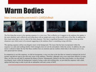 https://www.youtube.com/watch?v=2AH2tJxBmj4
Warm Bodies
The first thing that occurs in the opening sequence is a voice over. This is effective as it suggests to the audience the speaker is
the main character and is effectively providing them with an insight and a story of the overall story of the film. In addition the
first visual scene that we see is a shot of the main character. This shot is significant because it is an extreme close up of the
characters eyes which seem to be unusual suggesting to the audience there is something wrong with him.
The opening sequence utilises non-diegetic music in the background. The music that has been incorporated within the
sequence is a calm and soothing rhythm which strangely does not suit the atmosphere within the scenes. In addition, the calm
music is utlised to depict the fact that these zombies have no emotions and are soulless which links to the music as it is very
slow paced and low melody.
In comparison to our title sequence, we did not incorporate a voice over due to the fact that we wanted to maintain the level of
mystery and did not want to give the story away to the audience. Therefore, although voice overs cause been effective in many
films, our film was still able to maintain the theme of horror. Subsequently, linking to the film warm bodies, we also utilised
non-diegetic music within the background, instead of using a calm and soothing tune, we provided the sequence with a dark,
upbeat and loud song in order to provide an adrenaline rush and a sense of thrill.
 