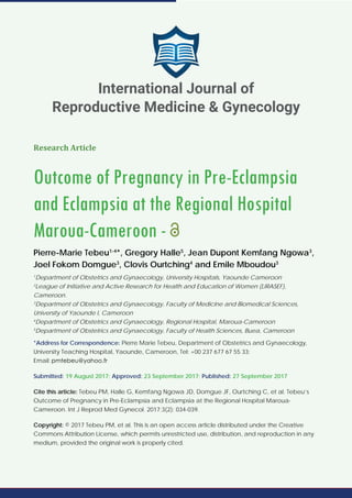 Research Article
Outcome of Pregnancy in Pre-Eclampsia
and Eclampsia at the Regional Hospital
Maroua-Cameroon -
Pierre-Marie Tebeu1-4
*, Gregory Halle5
, Jean Dupont Kemfang Ngowa3
,
Joel Fokom Domgue3
, Clovis Ourtching4
and Emile Mboudou3
1
Department of Obstetrics and Gynaecology, University Hospitals, Yaounde Cameroon
2
League of Initiative and Active Research for Health and Education of Women (LIRASEF),
Cameroon.
3
Department of Obstetrics and Gynaecology, Faculty of Medicine and Biomedical Sciences,
University of Yaounde I, Cameroon
4
Department of Obstetrics and Gynaecology, Regional Hospital, Maroua-Cameroon
5
Department of Obstetrics and Gynaecology, Faculty of Health Sciences, Buea, Cameroon
*Address for Correspondence: Pierre Marie Tebeu, Department of Obstetrics and Gynaecology,
University Teaching Hospital, Yaounde, Cameroon, Tel: +00 237 677 67 55 33;
Email:
Submitted: 19 August 2017; Approved: 23 September 2017; Published: 27 September 2017
Cite this article: Tebeu PM, Halle G, Kemfang Ngowa JD, Domgue JF, Ourtching C, et al. Tebeu’s
Outcome of Pregnancy in Pre-Eclampsia and Eclampsia at the Regional Hospital Maroua-
Cameroon. Int J Reprod Med Gynecol. 2017;3(2): 034-039.
Copyright: © 2017 Tebeu PM, et al. This is an open access article distributed under the Creative
Commons Attribution License, which permits unrestricted use, distribution, and reproduction in any
medium, provided the original work is properly cited.
International Journal of
Reproductive Medicine & Gynecology
 