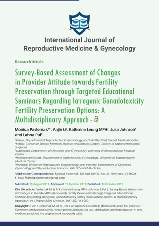 Research Article
Survey-Based Assessment of Changes
in Provider Attitude towards Fertility
Preservation through Targeted Educational
Seminars Regarding Iatrogenic Gonadotoxicity
Fertility Preservation Options: A
Multidisciplinary Approach -
Monica Pasternak1
*, Anjie Li2
, Katherine Leung MPH3
, Julia Johnson4
and Lubna Pal5
1
Fellow, Department of Reproductive Endocrinology and Infertility, Weill Cornell Medical Center
2
Fellow, Center for Special Minimally Invasive and Robotic Surgery, Society of Laparoendoscopic
Surgeons
3
Statistician, Department of Obstetrics and Gynecology, University of Massachusetts Medical
Center
4
Professor and Chair, Department of Obstetrics and Gynecology, University of Massachusetts
Medical Center
5
Professor, Division of Reproductive Endocrinology and Infertility, Department of Obstetrics,
Gynecology and Reproductive Sciences, Yale School of Medicine
*Address for Correspondence: Monica Pasternak, 405 East 70th St, Apt 3B, New York, NY 10021,
E- mail:
Submitted: 19 August 2017; Approved: 10 October 2017; Published: 13 October 2017
Cite this article: Pasternak M, Li A, Katherine Leung MPH, Johnson J, Pal L. Survey-Based Assessment
of Changes in Provider Attitude towards Fertility Preservation through Targeted Educational
Seminars Regarding Iatrogenic Gonadotoxicity Fertility Preservation Options: A Multidisciplinary
Approach. Int J Reprod Med Gynecol. 2017;3(2): 043-050.
Copyright: © 2017 Pasternak M, et al. This is an open access article distributed under the Creative
Commons Attribution License, which permits unrestricted use, distribution, and reproduction in any
medium, provided the original work is properly cited.
International Journal of
Reproductive Medicine & Gynecology
 