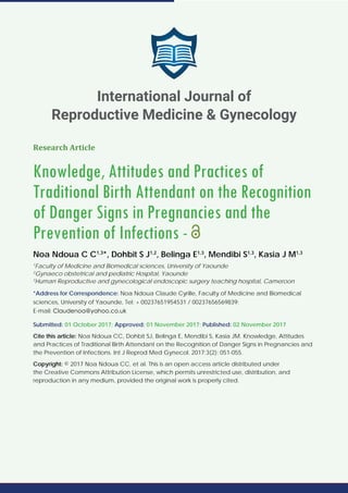 Research Article
Knowledge, Attitudes and Practices of
Traditional Birth Attendant on the Recognition
of Danger Signs in Pregnancies and the
Prevention of Infections -
Noa Ndoua C C1,3
*, Dohbit S J1,2
, Belinga E1,3
, Mendibi S1,3
, Kasia J M1,3
1
Faculty of Medicine and Biomedical sciences, University of Yaounde
2
Gynaeco obstetrical and pediatric Hospital, Yaounde
3
Human Reproductive and gynecological endoscopic surgery teaching hospital, Cameroon
*Address for Correspondence: Noa Ndoua Claude Cyrille, Faculty of Medicine and Biomedical
sciences, University of Yaounde, Tel: + 00237651954531 / 00237656569839;
E-mail:
Submitted: 01 October 2017; Approved: 01 November 2017; Published: 02 November 2017
Cite this article: Noa Ndoua CC, Dohbit SJ, Belinga E, Mendibi S, Kasia JM. Knowledge, Attitudes
and Practices of Traditional Birth Attendant on the Recognition of Danger Signs in Pregnancies and
the Prevention of Infections. Int J Reprod Med Gynecol. 2017;3(2): 051-055.
Copyright: © 2017 Noa Ndoua CC, et al. This is an open access article distributed under
the Creative Commons Attribution License, which permits unrestricted use, distribution, and
reproduction in any medium, provided the original work is properly cited.
International Journal of
Reproductive Medicine & Gynecology
 