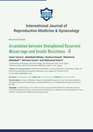 Research Article
Association between Unexplained Recurrent
Miscarriage and Insulin Resistance -
Tarek Tamara1
, Abdellatif Elkholy1
, Nashwa Elsaed1
, Mohamed
Abdellatif1
*, Nermine Essam1
and Mohamed Selem2
1
Department of Obstetrics and Gynecology, Ain Shams University, Cairo, Egypt
2
Research Fellow, Ain Shams University Maternity Hospital, Cairo, Egypt
*Address for Correspondence: Mohamed Abdellatif, Lecture of Obstetrics and Gynaecology, Ain
Shams University Maternity Hospital, Abbasiya, Cairo, Egypt, Tel: 010-029-231-46;
E-mail:
Submitted: 15 December 2017; Approved: 01 January 2018; Published: 02 January 2018
Cite this article: Tamara T, Elkholy A, Elsaed N, Abdellatif M, Essam N, et al. Association between
Unexplained Recurrent Miscarriage and Insulin Resistance. Int J Reprod Med Gynecol. 2018;4(1):
001-005.
Copyright: © 2018 Tamara T, et al. This is an open access article distributed under the Creative
Commons Attribution License, which permits unrestricted use, distribution, and reproduction in any
medium, provided the original work is properly cited.
International Journal of
Reproductive Medicine & Gynecology
 