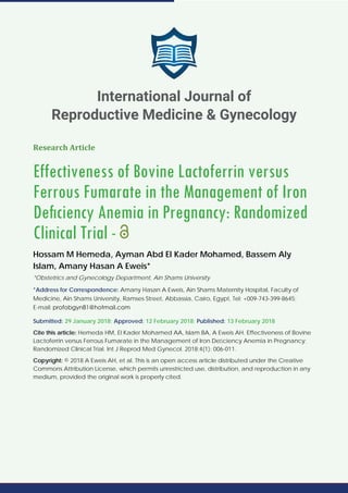 Research Article
Effectiveness of Bovine Lactoferrin versus
Ferrous Fumarate in the Management of Iron
Deﬁciency Anemia in Pregnancy: Randomized
Clinical Trial -
Hossam M Hemeda, Ayman Abd El Kader Mohamed, Bassem Aly
Islam, Amany Hasan A Eweis*
*Obstetrics and Gynecology Department, Ain Shams University
*Address for Correspondence: Amany Hasan A Eweis, Ain Shams Maternity Hospital, Faculty of
Medicine, Ain Shams University, Ramses Street, Abbassia, Cairo, Egypt, Tel: +009-743-399-8645;
E-mail:
Submitted: 29 January 2018; Approved: 12 February 2018; Published: 13 February 2018
Cite this article: Hemeda HM, El Kader Mohamed AA, Islam BA, A Eweis AH. Effectiveness of Bovine
Lactoferrin versus Ferrous Fumarate in the Management of Iron Deﬁciency Anemia in Pregnancy:
Randomized Clinical Trial. Int J Reprod Med Gynecol. 2018;4(1): 006-011.
Copyright: © 2018 A Eweis AH, et al. This is an open access article distributed under the Creative
Commons Attribution License, which permits unrestricted use, distribution, and reproduction in any
medium, provided the original work is properly cited.
International Journal of
Reproductive Medicine & Gynecology
 