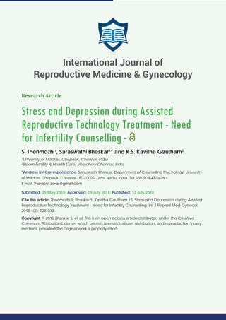 Research Article
Stress and Depression during Assisted
Reproductive Technology Treatment - Need
for Infertility Counselling -
S. Thenmozhi1
, Saraswathi Bhaskar1
* and K.S. Kavitha Gautham2
1
University of Madras, Chepauk, Chennai, India
2
Bloom Fertility & Health Care, Velachery Chennai, India
*Address for Correspondence: Saraswathi Bhaskar, Department of Counselling Psychology, University
of Madras, Chepauk, Chennai - 600 0005, Tamil Nadu, India, Tel: +91-909-472-8260;
E-mail:
Submitted: 25 May 2018; Approved: 09 July 2018; Published: 12 July 2018
Cite this article: Thenmozhi S, Bhaskar S, Kavitha Gautham KS. Stress and Depression during Assisted
Reproductive Technology Treatment - Need for Infertility Counselling. Int J Reprod Med Gynecol.
2018;4(2): 028-033.
Copyright: © 2018 Bhaskar S, et al. This is an open access article distributed under the Creative
Commons Attribution License, which permits unrestricted use, distribution, and reproduction in any
medium, provided the original work is properly cited.
International Journal of
Reproductive Medicine & Gynecology
 