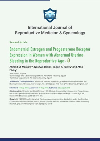 Research Article
Endometrial Estrogen and Progesterone Receptor
Expression in Women with Abnormal Uterine
Bleeding in the Reproductive Age -
Ahmed M. Mostafa1
*, Nashwa Elsaid2
, Ragaa A. Fawzy3
and Alaa
Elfeky2
1
Dar Elshefa Hospital
2
Gynecology and Obstetrics department, Ain Shams University, Egypt
3
Pathology department, Ain Shams University, Egypt
*Address for Correspondence: Ahmed M. Mostafa, Gynecology and Obstetrics department, Ain
Shams University, Abbassia, Cairo, Egypt, Tel: +010-922-227-72; E-mail:
Submitted: 10 July 2018; Approved: 30 July 2018; Published: 02 August 2018
Cite this article: Mostafa AM, Elsaid N, Fawzy RA, Elfeky A. Endometrial Estrogen and Progesterone
Receptor Expression in Women with Abnormal Uterine Bleeding in the Reproductive Age. Int J
Reprod Med Gynecol. 2018;4(2): 041-046.
Copyright: © 2018 Mostafa AM, et al. This is an open access article distributed under the Creative
Commons Attribution License, which permits unrestricted use, distribution, and reproduction in any
medium, provided the original work is properly cited.
International Journal of
Reproductive Medicine & Gynecology
 