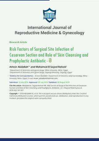 Research Article
Risk Factors of Surgical Site Infection of
Cesarean Section and Role of Skin Cleansing and
Prophylactic Antibiotic -
Ameer Abdallah1
* and Mohamed El Sayed Rafeek2
1
Department of obstetrics and gynecology, Minia University, Minia, Egypt
2
Department of obstetrics and gynecology, Zagazig University, Zagazig, Egypt
*Address for Correspondence: Ameer Abdallah, Department of Obstetrics and Gynecology, Minia
University, Minia, Egypt, E-mail:
Submitted: 10 July 2018; Approved: 28 July 2018; Published: 08 August 2018
Cite this article: Abdallah A, Sayed Rafeek ME. Risk Factors of Surgical Site Infection of Cesarean
Section and Role of Skin Cleansing and Prophylactic Antibiotic. Int J Reprod Med Gynecol.
2018;4(2): 047-051.
Copyright: © 2018 Abdallah A, et al. This is an open access article distributed under the Creative
Commons Attribution License, which permits unrestricted use, distribution, and reproduction in any
medium, provided the original work is properly cited.
International Journal of
Reproductive Medicine & Gynecology
 