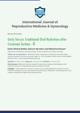 Research Article
Early Versus Traditional Oral Hydration after
Cesarean Section -
Karim Ahmed Wahba, Bassem Aly Islam and Mohamed Hassan*
Department of Obstetrics and Gynecology, Faculty of Medicine, Ain Shams University
*Address for Correspondence: Mohamed Hassan, Department of Obstetrics and Gynecology,
Faculty of Medicine, Ain Shams University, Egypt, Tel: +201-223-698-804, ORCiD: https://orcid.org/0000-
0002-6810-6261; E-mail:
Submitted: 03 August 2018; Approved: 10 August 2018; Published: 14 August 2018
Cite this article: Wahba KA, Islam BA, Hassan M. Early Versus Traditional Oral Hydration after
Cesarean Section. Int J Reprod Med Gynecol. 2018;4(2): 052-058.
Copyright: © 2018 Hassan M, et al. This is an open access article distributed under the Creative
Commons Attribution License, which permits unrestricted use, distribution, and reproduction in any
medium, provided the original work is properly cited.
International Journal of
Reproductive Medicine & Gynecology
 