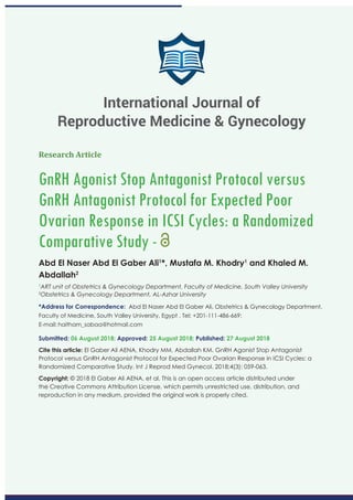 Research Article
GnRH Agonist Stop Antagonist Protocol versus
GnRH Antagonist Protocol for Expected Poor
Ovarian Response in ICSI Cycles: a Randomized
Comparative Study -
Abd El Naser Abd El Gaber Ali1
*, Mustafa M. Khodry1
and Khaled M.
Abdallah2
1
ART unit of Obstetrics & Gynecology Department, Faculty of Medicine, South Valley University
2
Obstetrics & Gynecology Department, AL-Azhar University
*Address for Correspondence: Abd El Naser Abd El Gaber Ali, Obstetrics & Gynecology Department,
Faculty of Medicine, South Valley University, Egypt , Tel: +201-111-486-669;
E-mail:
Submitted: 06 August 2018; Approved: 25 August 2018; Published: 27 August 2018
Cite this article: El Gaber Ali AENA, Khodry MM, Abdallah KM. GnRH Agonist Stop Antagonist
Protocol versus GnRH Antagonist Protocol for Expected Poor Ovarian Response in ICSI Cycles: a
Randomized Comparative Study. Int J Reprod Med Gynecol. 2018;4(3): 059-063.
Copyright: © 2018 El Gaber Ali AENA, et al. This is an open access article distributed under
the Creative Commons Attribution License, which permits unrestricted use, distribution, and
reproduction in any medium, provided the original work is properly cited.
International Journal of
Reproductive Medicine & Gynecology
 