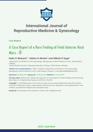 Case Report
A Case Report of a Rare Finding of Fetal Anterior Neck
Mass -
Haile G Mekuria1
*, Helina A Abebe2
and Hilkiah K Suga2
1
Department of Obstetrics and Gynecology, Myungsung Christian Medical Center, Addis Ababa,
Ethiopia
2
Senior Medical Student, Myungsung Medical College, Addis Ababa, Ethiopia
*Address for Correspondence: Haile G. Mekuria, Department of Obstetrics and Gynecology,
Myungsung Christian Medical Center, Addis Ababa, Ethiopia, E-mail:
Submitted: 20 April 2019; Approved: 14 May 2019; Published: 16 May 2019
Cite this article: Mekuria HG, Abebe HA, Suga HK. A Case Report of a Rare Finding of Fetal Anterior
Neck Mass. Int J Reprod Med Gynecol. 2019;5(1): 016-018.
Copyright: © 2019 Mekuria HG, et al. This is an open access article distributed under the Creative
Commons Attribution License, which permits unrestricted use, distribution, and reproduction in any
medium, provided the original work is properly cited.
Keywords: Fetal anterior neck teratoma; Cystic mass; Polyhydramnios
International Journal of
Reproductive Medicine & Gynecology
ISSN: 2640-0944
 