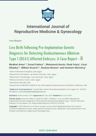 Case Report
Live Birth Following Pre-Implantation Genetic
Diagnosis for Detecting Oculocutaneous Albinism
Type 1 (OCA1) Affected Embryos: A Case Report -
Medhat Amer1,3
, Emad Fakhry¹*, Mohamed Hussin, Ehab Fekry¹, Ezzat
ElSobky2,4
, William Kearns5,6
, Andraw Benner5
and Hesham Eltemimy1
¹Adam International Hospital, Cairo Egypt
²Department of Pediatrics, Ain Shams University, Cairo, Egypt
³Department of Andrology, Cairo University, Cairo, Egypt
4
Medical Genetics Center, Cairo, Egypt
5
AdvaGenix, Rockville, USA
6
Department of OB/GYN, GENETICS, the Johns Hopkins University School of Medicine, Baltimore, USA
*Address for Correspondence: Emad Fakhry, Adam International Hospital, Cairo, Egypt, Tel: +202-012-
875-084-83, E-mail:
Submitted: 28 November 2018; Approved: 01 June 2019; Published: 04 June 2019
Cite this article: Amer M, Fakhry E, Hussin M, Fekry E, ElSobky E, et al. Live Birth Following Pre-
Implantation Genetic Diagnosis for Detecting Oculocutaneous Albinism Type 1 (OCA1) Affected
Embryos: A Case Report. Int J Reprod Med Gynecol. 2019;5(1): 022-025.
Copyright: © 2019 Amer M, et al. This is an open access article distributed under the Creative
Commons Attribution License, which permits unrestricted use, distribution, and reproduction in any
medium, provided the original work is properly cited.
International Journal of
Reproductive Medicine & Gynecology
ISSN: 2640-0944
 
