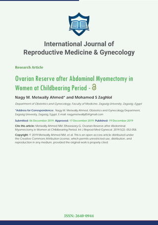 Research Article
Ovarian Reserve after Abdominal Myomectomy in
Women at Childbearing Period -
Nagy M. Metwally Ahmed* and Mohamed S Zaghlol
Department of Obstetrics and Gynecology, Faculty of Medicine, Zagazig University, Zagazig, Egypt
*Address for Correspondence: Nagy M. Metwally Ahmed, Obstetrics and Gynecology Department,
Zagazig University, Zagazig, Egypt, E-mail: nagymetwally85@gmail.com
Submitted: 06 December 2019; Approved: 17 December 2019; Published: 19 December 2019
Cite this article: Metwally Ahmed NM, Elhawwary G. Ovarian Reserve after Abdominal
Myomectomy in Women at Childbearing Period. Int J Reprod Med Gynecol. 2019;5(2): 052-058.
Copyright: © 2019 Metwally Ahmed NM, et al. This is an open access article distributed under
the Creative Commons Attribution License, which permits unrestricted use, distribution, and
reproduction in any medium, provided the original work is properly cited.
International Journal of
Reproductive Medicine & Gynecology
ISSN: 2640-0944
 