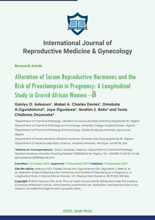 Research Article
Alteration of Serum Reproductive Hormones and the
Risk of Preeclampsia in Pregnancy: A Longitudinal
Study in Gravid African Women -
Ganiyu O. Adeosun1
, Mabel A. Charles Davies2
, Omobola
A.Ogundahunsi3
, Jaye Ogunlewe3
, Ibrahim S. Bello4
and Tonia
Chidinma Onyeneke5
1
Department of Chemical Pathology, Obafemi Awolowo University Teaching Hospital Ile-Ife, Nigeria
2
Department of Chemical Pathology & Immunology, University College Hospital Ibadan, Nigeria
3
Department of Chemical Pathology & Immunology, Olabisi Onabanjo University Ago-Iwoye,
Nigeria
4
Department of Family Medicine Obafemi Awolowo University Teaching Hospital Ile-Ife, Nigeria
5
Department of Medical Laboratory Science, Andrews University, Michigan, MI 49104, USA
*Address for Correspondence: Ganiyu Oyebola. Adeosun, Department of Chemical Pathology,
Obafemi Awolowo University Teaching Hospital, PMB5538 Ile-Ife, Nigeria, Tel: +234-803-714-8125; E-mail:
gannyadeosun2000@gmail.com
Submitted: 15 October 2019; Approved: 17 December 2019; Published: 19 December 2019
Cite this article: Adeosun GO, Charles Davies MA, Ogundahunsi OA, Ogunlewe J, Bello IS, et
al. Alteration of Serum Reproductive Hormones and the Risk of Preeclampsia in Pregnancy: A
Longitudinal Study in Gravid African Women. Int J Reprod Med Gynecol. 2019;5(2): 059-066.
Copyright: © 2019 Adeosun GO, et al. This is an open access article distributed under the Creative
Commons Attribution License, which permits unrestricted use, distribution, and reproduction in any
medium, provided the original work is properly cited.
International Journal of
Reproductive Medicine & Gynecology
ISSN: 2640-0944
 