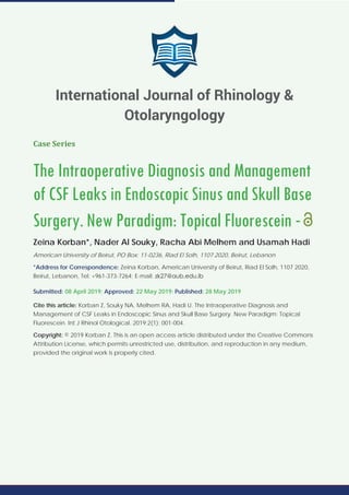Case Series
The Intraoperative Diagnosis and Management
of CSF Leaks in Endoscopic Sinus and Skull Base
Surgery. New Paradigm: Topical Fluorescein -
Zeina Korban*, Nader Al Souky, Racha Abi Melhem and Usamah Hadi
American University of Beirut, PO Box: 11-0236, Riad El Solh, 1107 2020, Beirut, Lebanon
*Address for Correspondence: Zeina Korban, American University of Beirut, Riad El Solh, 1107 2020,
Beirut, Lebanon, Tel: +961-373-7264; E-mail:
Submitted: 08 April 2019; Approved: 22 May 2019; Published: 28 May 2019
Cite this article: Korban Z, Souky NA, Melhem RA, Hadi U. The Intraoperative Diagnosis and
Management of CSF Leaks in Endoscopic Sinus and Skull Base Surgery. New Paradigm: Topical
Fluorescein. Int J Rhinol Otological. 2019;2(1): 001-004.
Copyright: © 2019 Korban Z. This is an open access article distributed under the Creative Commons
Attribution License, which permits unrestricted use, distribution, and reproduction in any medium,
provided the original work is properly cited.
International Journal of Rhinology &
Otolaryngology
 