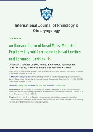 Case Report
An Unusual Cause of Nasal Mass: Metastatic
Papillary Thyroid Carcinoma to Nasal Cavities
and Paranasal Cavities -
Omar Iziki*, Kaoutar Chaker, Ahmed B Ahmedou, Sami Rouadi,
Redallah Abada, Mohamed Roubal and Mohamed Mahtar
Department of Otorhinolaryngology, Head and Neck Surgery, King Hassan II University & Ibn Rochd
Hospital of Casablanca, Morocco
*Address for Correspondence: Omar Iziki, Department of Otorhinolaryngology, Head and Neck
Surgery, King Hassan II University, Ibn Rochd Hospital, Casablanca, Morocco, Tel: +212-061-395-3181;
E-mail:
Submitted: 31 May 2019; Approved: 04 June 2019; Published: 05 June 2019
Cite this article: Iziki O, Chaker K, Ahmedou AB, Rouadi S, Abada R, et al. An Unusual Cause of
Nasal Mass: Metastatic Papillary Thyroid Carcinoma to Nasal Cavities and Paranasal Cavities. Int J
Rhinol Otological. 2019;2(1): 005-007.
Copyright: © 2019 Iziki O, et al. This is an open access article distributed under the Creative
Commons Attribution License, which permits unrestricted use, distribution, and reproduction in any
medium, provided the original work is properly cited.
International Journal of Rhinology &
Otolaryngology
 