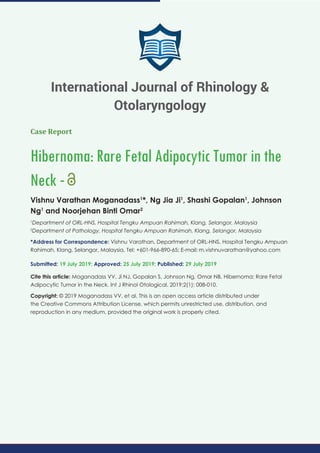 Case Report
Hibernoma: Rare Fetal Adipocytic Tumor in the
Neck -
Vishnu Varathan Moganadass1
*, Ng Jia Ji1
, Shashi Gopalan1
, Johnson
Ng1
and Noorjehan Binti Omar2
1
Department of ORL-HNS, Hospital Tengku Ampuan Rahimah, Klang, Selangor, Malaysia
2
Department of Pathology, Hospital Tengku Ampuan Rahimah, Klang, Selangor, Malaysia
*Address for Correspondence: Vishnu Varathan, Department of ORL-HNS, Hospital Tengku Ampuan
Rahimah, Klang, Selangor, Malaysia, Tel: +601-966-890-65; E-mail:
Submitted: 19 July 2019; Approved: 25 July 2019; Published: 29 July 2019
Cite this article: Moganadass VV, Ji NJ, Gopalan S, Johnson Ng, Omar NB. Hibernoma: Rare Fetal
Adipocytic Tumor in the Neck. Int J Rhinol Otological. 2019;2(1): 008-010.
Copyright: © 2019 Moganadass VV, et al. This is an open access article distributed under
the Creative Commons Attribution License, which permits unrestricted use, distribution, and
reproduction in any medium, provided the original work is properly cited.
International Journal of Rhinology &
Otolaryngology
 