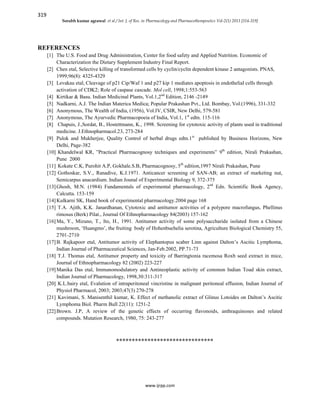 319
Sorabh kumar agrawal et al / Int. J. of Res. in Pharmacology and Pharmacotherapeutics Vol-2(1) 2013 [314-319]
www.ijrpp.com
REFERENCES
[1] The U.S. Food and Drug Administration, Center for food safety and Applied Nutrition. Economic of
Characterization the Dietary Supplement Industry Final Report.
[2] Chen etal, Selective killing of transformed cells by cyclin/cyclin dependent kinase 2 antagonists. PNAS,
1999;96(8): 4325-4329
[3] Levakau etal, Cleavage of p21 Cip/Waf 1 and p27 kip 1 mediates apoptosis in endothelial cells through
activation of CDK2; Role of caspase cascade. Mol cell, 1998;1:553-563
[4] Kirtikar & Basu. Indian Medicinal Plants, Vol.1,2nd
Edition, 2146 -2149
[5] Nadkarni, A.J. The Indian Materica Medica; Popular Prakashan Pvt., Ltd. Bombay, Vol.(1996), 331-332
[6] Anonymous, The Wealth of India, (1956), Vol.IV, CSIR, New Delhi, 579-581
[7] Anonymous, The Ayurvedic Pharmacopoeia of India, Vol.1, 1st
edtn. 115-116
[8] Chapuis, J.,Sordat, B., Hostettmann, K., 1998. Screening for cytotoxic activity of plants used in traditional
medicine. J.Ethnopharmacol.23, 273-284
[9] Pulok and Mukherjee, Quality Control of herbal drugs edtn.1st
published by Business Horizons, New
Delhi, Page-382
[10] Khandelwal KR, ”Practical Pharmacognosy techniques and experiments” 9th
edition, Nirali Prakashan,
Pune 2000
[11] Kokate C.K, Purohit A.P, Gokhale.S.B, Pharmacognosy, 5th
edition,1997 Nirali Prakashan, Pune
[12] Gothoskar, S.V., Ranadive, K.J.1971. Anticancer screening of SAN-AB; an extract of marketing nut,
Semicarpus anacardium. Indian Jounal of Experimental Biology 9, 372-375
[13]Ghosh, M.N. (1984) Fundamentals of experimental pharmacology, 2nd
Edn. Scientific Book Agency,
Calcutta. 153-159
[14]Kulkarni SK, Hand book of experimental pharmacology.2004 page 168
[15] T.A. Ajith, K.K. Janardhanan, Cytotoxic and antitumor activities of a polypore macrofungus, Phellinus
rimosus (Berk) Pilat., Journal Of Ethnopharmacology 84(2003) 157-162
[16]Ma, Y., Mizuno, T., Ito, H., 1991. Antitumor activity of some polysaccharide isolated from a Chinese
mushroom, ‘Huangmo’, the fruiting body of Hohenbuehelia serotina, Agriculture Biological Chemistry 55,
2701-2710
[17]B. Rajkapoor etal, Antitumor activity of Elephantopus scaber Linn against Dalton’s Ascitic Lymphoma,
Indian Journal of Pharmaceutical Sciences, Jan-Feb.2002, PP.71-73
[18] T.J. Thomas etal, Antitumor property and toxicity of Barringtonia racemosa Roxb seed extract in mice,
Journal of Ethnopharmacology 82 (2002) 223-227
[19]Manika Das etal, Immunomodulatory and Antineoplastic activity of common Indian Toad skin extract,
Indian Journal of Pharmacology, 1998,30:311-317
[20] K.L.bairy etal, Evalution of intraperitoneal vincristine in malignant peritoneal effusion, Indian Journal of
Physiol Pharmacol, 2003; 2003;47(3) 270-278
[21] Kavimani, S. Manisenthil kumar, K. Effect of methanolic extract of Glinus Lotoides on Dalton’s Ascitic
Lymphoma Biol. Pharm Bull 22(11): 1251-2
[22]Brown. J.P, A review of the genetic effects of occurring flavonoids, anthraquinones and related
compounds. Mutation Research, 1980, 75: 243-277
*******************************
 
