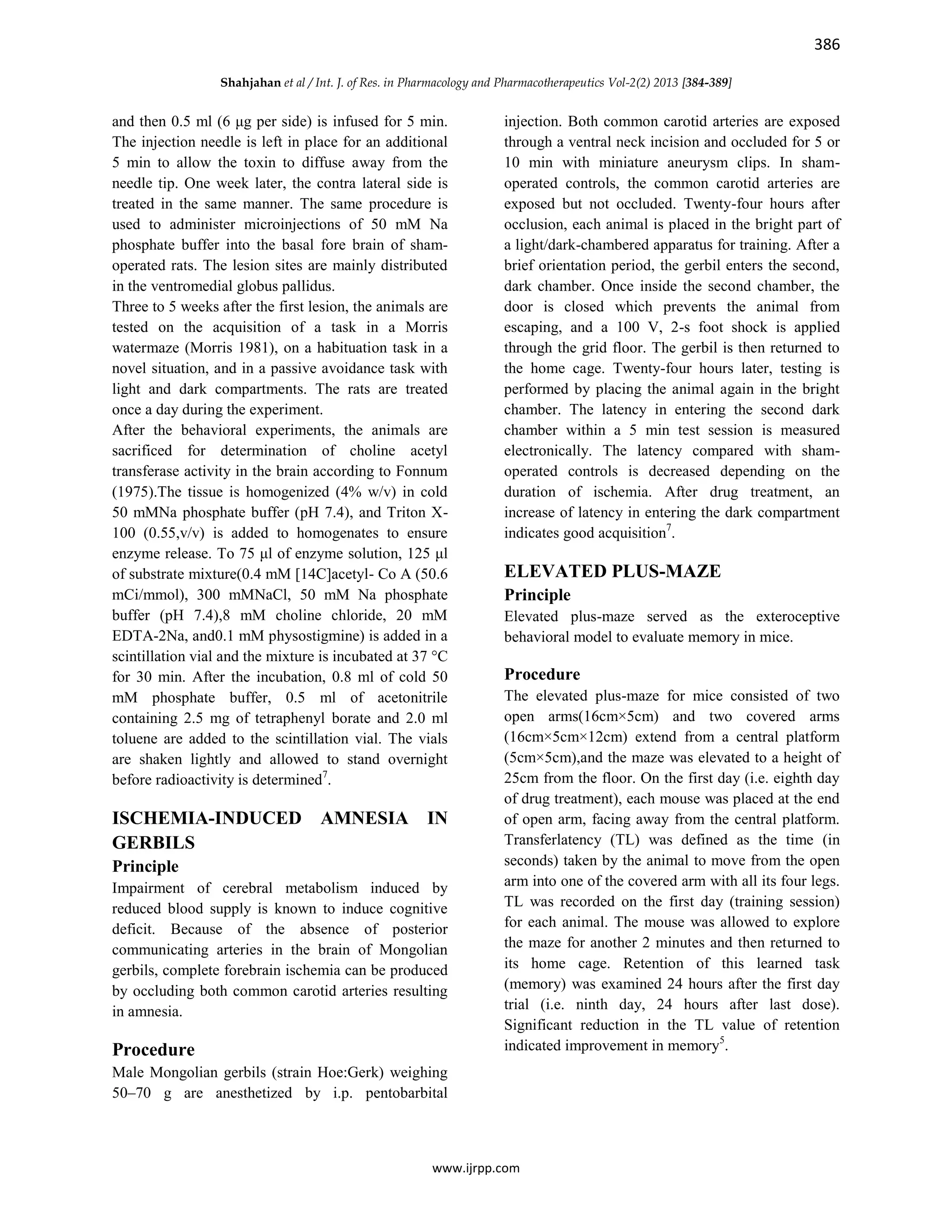 386
Shahjahan et al / Int. J. of Res. in Pharmacology and Pharmacotherapeutics Vol-2(2) 2013 [384-389]
www.ijrpp.com
and then 0.5 ml (6 μg per side) is infused for 5 min.
The injection needle is left in place for an additional
5 min to allow the toxin to diffuse away from the
needle tip. One week later, the contra lateral side is
treated in the same manner. The same procedure is
used to administer microinjections of 50 mM Na
phosphate buffer into the basal fore brain of sham-
operated rats. The lesion sites are mainly distributed
in the ventromedial globus pallidus.
Three to 5 weeks after the first lesion, the animals are
tested on the acquisition of a task in a Morris
watermaze (Morris 1981), on a habituation task in a
novel situation, and in a passive avoidance task with
light and dark compartments. The rats are treated
once a day during the experiment.
After the behavioral experiments, the animals are
sacrificed for determination of choline acetyl
transferase activity in the brain according to Fonnum
(1975).The tissue is homogenized (4% w/v) in cold
50 mMNa phosphate buffer (pH 7.4), and Triton X-
100 (0.55,v/v) is added to homogenates to ensure
enzyme release. To 75 μl of enzyme solution, 125 μl
of substrate mixture(0.4 mM [14C]acetyl- Co A (50.6
mCi/mmol), 300 mMNaCl, 50 mM Na phosphate
buffer (pH 7.4),8 mM choline chloride, 20 mM
EDTA-2Na, and0.1 mM physostigmine) is added in a
scintillation vial and the mixture is incubated at 37 °C
for 30 min. After the incubation, 0.8 ml of cold 50
mM phosphate buffer, 0.5 ml of acetonitrile
containing 2.5 mg of tetraphenyl borate and 2.0 ml
toluene are added to the scintillation vial. The vials
are shaken lightly and allowed to stand overnight
before radioactivity is determined7
.
ISCHEMIA-INDUCED AMNESIA IN
GERBILS
Principle
Impairment of cerebral metabolism induced by
reduced blood supply is known to induce cognitive
deficit. Because of the absence of posterior
communicating arteries in the brain of Mongolian
gerbils, complete forebrain ischemia can be produced
by occluding both common carotid arteries resulting
in amnesia.
Procedure
Male Mongolian gerbils (strain Hoe:Gerk) weighing
50–70 g are anesthetized by i.p. pentobarbital
injection. Both common carotid arteries are exposed
through a ventral neck incision and occluded for 5 or
10 min with miniature aneurysm clips. In sham-
operated controls, the common carotid arteries are
exposed but not occluded. Twenty-four hours after
occlusion, each animal is placed in the bright part of
a light/dark-chambered apparatus for training. After a
brief orientation period, the gerbil enters the second,
dark chamber. Once inside the second chamber, the
door is closed which prevents the animal from
escaping, and a 100 V, 2-s foot shock is applied
through the grid floor. The gerbil is then returned to
the home cage. Twenty-four hours later, testing is
performed by placing the animal again in the bright
chamber. The latency in entering the second dark
chamber within a 5 min test session is measured
electronically. The latency compared with sham-
operated controls is decreased depending on the
duration of ischemia. After drug treatment, an
increase of latency in entering the dark compartment
indicates good acquisition7
.
ELEVATED PLUS-MAZE
Principle
Elevated plus-maze served as the exteroceptive
behavioral model to evaluate memory in mice.
Procedure
The elevated plus-maze for mice consisted of two
open arms(16cm×5cm) and two covered arms
(16cm×5cm×12cm) extend from a central platform
(5cm×5cm),and the maze was elevated to a height of
25cm from the floor. On the first day (i.e. eighth day
of drug treatment), each mouse was placed at the end
of open arm, facing away from the central platform.
Transferlatency (TL) was defined as the time (in
seconds) taken by the animal to move from the open
arm into one of the covered arm with all its four legs.
TL was recorded on the first day (training session)
for each animal. The mouse was allowed to explore
the maze for another 2 minutes and then returned to
its home cage. Retention of this learned task
(memory) was examined 24 hours after the first day
trial (i.e. ninth day, 24 hours after last dose).
Significant reduction in the TL value of retention
indicated improvement in memory5
.
 