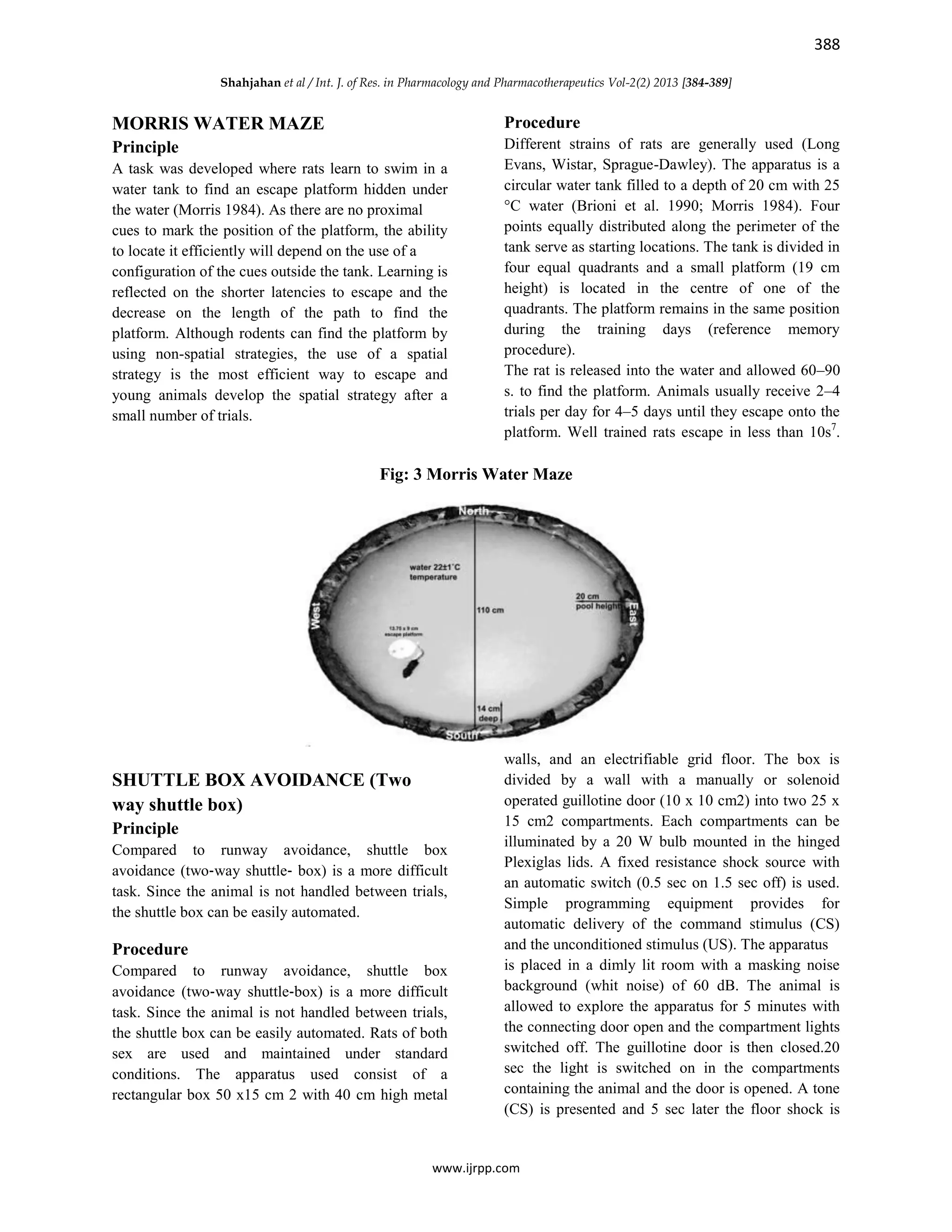 388
Shahjahan et al / Int. J. of Res. in Pharmacology and Pharmacotherapeutics Vol-2(2) 2013 [384-389]
www.ijrpp.com
MORRIS WATER MAZE
Principle
A task was developed where rats learn to swim in a
water tank to find an escape platform hidden under
the water (Morris 1984). As there are no proximal
cues to mark the position of the platform, the ability
to locate it efficiently will depend on the use of a
configuration of the cues outside the tank. Learning is
reflected on the shorter latencies to escape and the
decrease on the length of the path to find the
platform. Although rodents can find the platform by
using non-spatial strategies, the use of a spatial
strategy is the most efficient way to escape and
young animals develop the spatial strategy after a
small number of trials.
Procedure
Different strains of rats are generally used (Long
Evans, Wistar, Sprague-Dawley). The apparatus is a
circular water tank filled to a depth of 20 cm with 25
°C water (Brioni et al. 1990; Morris 1984). Four
points equally distributed along the perimeter of the
tank serve as starting locations. The tank is divided in
four equal quadrants and a small platform (19 cm
height) is located in the centre of one of the
quadrants. The platform remains in the same position
during the training days (reference memory
procedure).
The rat is released into the water and allowed 60–90
s. to find the platform. Animals usually receive 2–4
trials per day for 4–5 days until they escape onto the
platform. Well trained rats escape in less than 10s7
.
Fig: 3 Morris Water Maze
SHUTTLE BOX AVOIDANCE (Two
way shuttle box)
Principle
Compared to runway avoidance, shuttle box
avoidance (two‐way shuttle‐ box) is a more difficult
task. Since the animal is not handled between trials,
the shuttle box can be easily automated.
Procedure
Compared to runway avoidance, shuttle box
avoidance (two‐way shuttle‐box) is a more difficult
task. Since the animal is not handled between trials,
the shuttle box can be easily automated. Rats of both
sex are used and maintained under standard
conditions. The apparatus used consist of a
rectangular box 50 x15 cm 2 with 40 cm high metal
walls, and an electrifiable grid floor. The box is
divided by a wall with a manually or solenoid
operated guillotine door (10 x 10 cm2) into two 25 x
15 cm2 compartments. Each compartments can be
illuminated by a 20 W bulb mounted in the hinged
Plexiglas lids. A fixed resistance shock source with
an automatic switch (0.5 sec on 1.5 sec off) is used.
Simple programming equipment provides for
automatic delivery of the command stimulus (CS)
and the unconditioned stimulus (US). The apparatus
is placed in a dimly lit room with a masking noise
background (whit noise) of 60 dB. The animal is
allowed to explore the apparatus for 5 minutes with
the connecting door open and the compartment lights
switched off. The guillotine door is then closed.20
sec the light is switched on in the compartments
containing the animal and the door is opened. A tone
(CS) is presented and 5 sec later the floor shock is
 