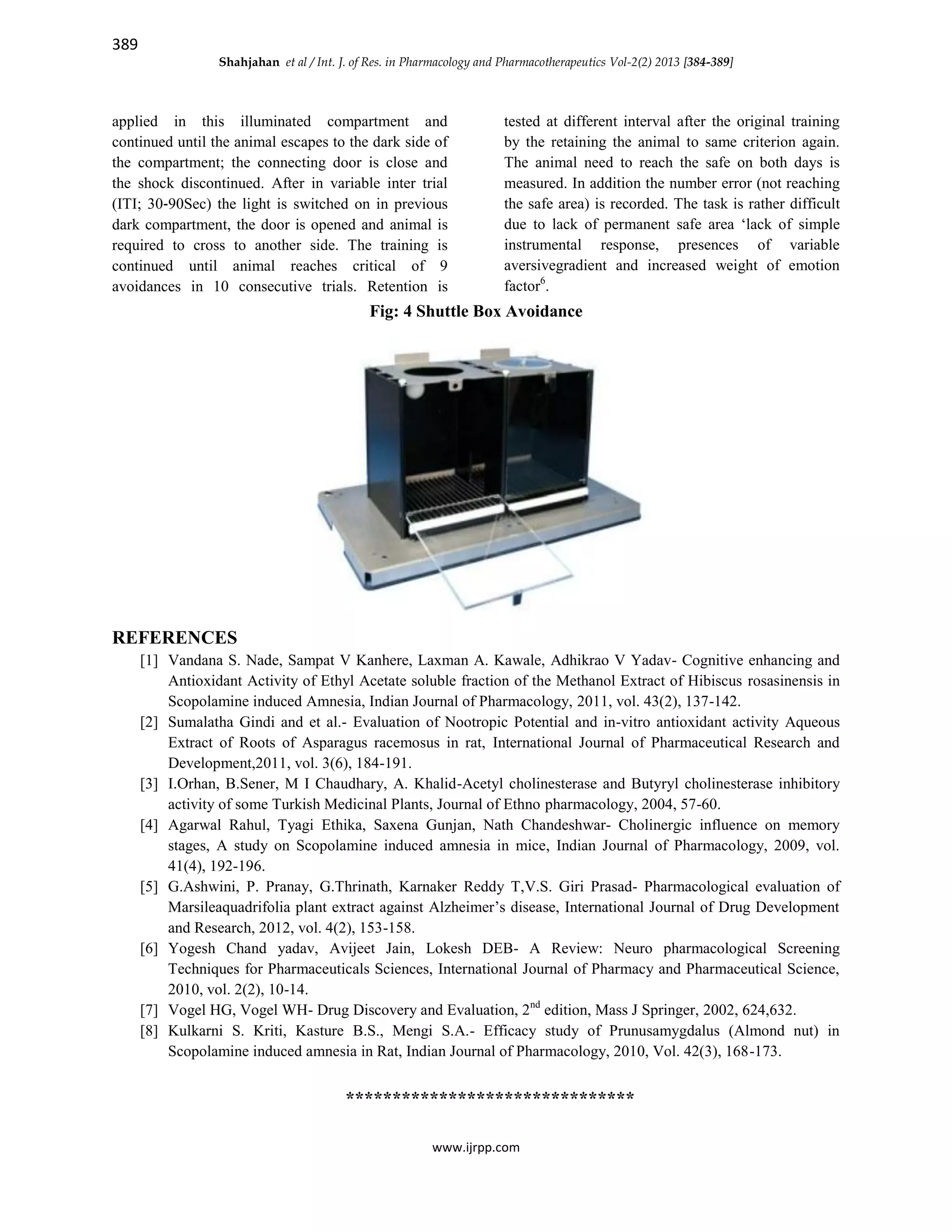389
Shahjahan et al / Int. J. of Res. in Pharmacology and Pharmacotherapeutics Vol-2(2) 2013 [384-389]
www.ijrpp.com
applied in this illuminated compartment and
continued until the animal escapes to the dark side of
the compartment; the connecting door is close and
the shock discontinued. After in variable inter trial
(ITI; 30‐90Sec) the light is switched on in previous
dark compartment, the door is opened and animal is
required to cross to another side. The training is
continued until animal reaches critical of 9
avoidances in 10 consecutive trials. Retention is
tested at different interval after the original training
by the retaining the animal to same criterion again.
The animal need to reach the safe on both days is
measured. In addition the number error (not reaching
the safe area) is recorded. The task is rather difficult
due to lack of permanent safe area ‘lack of simple
instrumental response, presences of variable
aversivegradient and increased weight of emotion
factor6
.
Fig: 4 Shuttle Box Avoidance
REFERENCES
[1] Vandana S. Nade, Sampat V Kanhere, Laxman A. Kawale, Adhikrao V Yadav- Cognitive enhancing and
Antioxidant Activity of Ethyl Acetate soluble fraction of the Methanol Extract of Hibiscus rosasinensis in
Scopolamine induced Amnesia, Indian Journal of Pharmacology, 2011, vol. 43(2), 137-142.
[2] Sumalatha Gindi and et al.- Evaluation of Nootropic Potential and in-vitro antioxidant activity Aqueous
Extract of Roots of Asparagus racemosus in rat, International Journal of Pharmaceutical Research and
Development,2011, vol. 3(6), 184-191.
[3] I.Orhan, B.Sener, M I Chaudhary, A. Khalid-Acetyl cholinesterase and Butyryl cholinesterase inhibitory
activity of some Turkish Medicinal Plants, Journal of Ethno pharmacology, 2004, 57-60.
[4] Agarwal Rahul, Tyagi Ethika, Saxena Gunjan, Nath Chandeshwar- Cholinergic influence on memory
stages, A study on Scopolamine induced amnesia in mice, Indian Journal of Pharmacology, 2009, vol.
41(4), 192-196.
[5] G.Ashwini, P. Pranay, G.Thrinath, Karnaker Reddy T,V.S. Giri Prasad- Pharmacological evaluation of
Marsileaquadrifolia plant extract against Alzheimer’s disease, International Journal of Drug Development
and Research, 2012, vol. 4(2), 153-158.
[6] Yogesh Chand yadav, Avijeet Jain, Lokesh DEB- A Review: Neuro pharmacological Screening
Techniques for Pharmaceuticals Sciences, International Journal of Pharmacy and Pharmaceutical Science,
2010, vol. 2(2), 10-14.
[7] Vogel HG, Vogel WH- Drug Discovery and Evaluation, 2nd
edition, Mass J Springer, 2002, 624,632.
[8] Kulkarni S. Kriti, Kasture B.S., Mengi S.A.- Efficacy study of Prunusamygdalus (Almond nut) in
Scopolamine induced amnesia in Rat, Indian Journal of Pharmacology, 2010, Vol. 42(3), 168-173.
*******************************
 