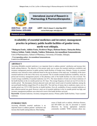 Mulugeta Fentie, et al / Int. J. of Res. in Pharmacology & Pharmacotherapeutics Vol-3(3) 2014 [173-178]
www.ijrpp.com
~ 173~
ISSN Print: 2278 – 2648 IJRPP | Vol.3 | Issue 3 | July-Sep-2014
ISSN Online: 2278-2656 Journal Home page: www.ijrpp.com
Research article Open Access
Availability of essential medicines and inventory management
practice in primary public health facilities of gondar town,
north west ethiopia.
*Mulugeta Fentie, Addisie Fenta, Firehiwot Moges, Habtam Oumer, Sintayehu Belay,
Yeheyes Sebhat, Tadele Atinafu, Taddese Mekonnen, Jeevanandham Somasundaram
Unit of Pharmaceutics, School of Pharmacy, University of Gondar, Ethiopia.
.*Corresponding author: Jeevanandham Somasundaram.
E-mail id: jeeva1983@gmail.com
ABSTRACT
Accessing affordable essential medicines is an important factor to address patients’ satisfaction and increase their
health seeking behavior. The objective of the present study was to assess the essential medicines availability and
inventory management practices in public primary health facilities of Gondar town, Ethiopia. Twenty six essential
medicines were selected as tracer medicines based on the top ten diseases of the study area. Availability of the tracer
essential medicines at the time of the survey was assessed. The six months essential medicines availability, stock out
period and inventory management practice of the pharmacy units of the health facilities was also reviewed. The
overall average availability of essential medicines was 91%. The mean duration of stock out of tracer medicines of
the health facilities in the six months period was 30.5 days. The average frequency of stock out was 0.8 over the six
months period. The discrepancy between physical count and stock record count of essential medicines among the
surveyed health facilities ranged from 0% to about 60%. The total loss of money due to medicines expiry over six
months period was 1337.6 USD from the six health facilities. Over all, availability of tracer essential medicines at
data collection period was good. However, stock out of essential medicines in the six months period was high, and
inventory management problems were observed in most of the health facilities surveyed.
Keywords: Essential medicines, Inventory management practice, Primary public health facilities, Tracer essential
medicines.
INTRODUCTION
Accessing affordable essential medicines is an
important factor to address patients’ satisfaction and
increase their health seeking behavior. Most leading
causes of death such as malaria, infectious diseases,
and HIV/AIDS can only be prevented or treated
effectively by having appropriate medicines
consistently available.1
WHO estimates about one-
International Journal of Research in
Pharmacology & Pharmacotherapeutics
 