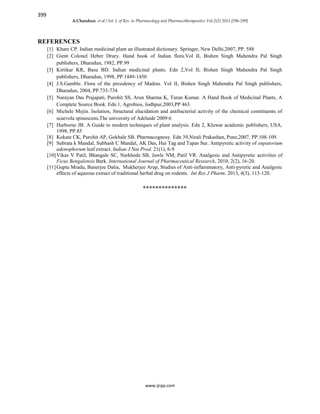 399
A.Chandran et al / Int. J. of Res. in Pharmacology and Pharmacotherapeutics Vol-2(2) 2013 [396-399]
www.ijrpp.com
REFERENCES
[1] Khare CP. Indian medicinal plant an illustrated dictionary. Springer, New Delhi,2007, PP. 588
[2] Gient Colonel Heber Drury. Hand book of Indian flora.Vol II, Bishen Singh Mahendra Pal Singh
publishers, Dharadun, 1982, PP.99
[3] Kirtikar KR, Basu BD. Indian medicinal plants. Edn 2,Vol II, Bishen Singh Mahendra Pal Singh
publishers, Dharadun, 1998, PP.1449-1450
[4] J.S.Gamble. Flora of the presidency of Madras. Vol II, Bishen Singh Mahendra Pal Singh publishers,
Dharadun, 2004, PP.733-734
[5] Narayan Das Prajapati, Purohit SS, Arun Sharma K, Tarun Kumar. A Hand Book of Medicinal Plants, A
Complete Source Book. Edn 1, Agrobios, Jodhpur,2003,PP 463.
[6] Michele Mejin. Isolation, Structural elucidation and antibacterial activity of the chemical constituents of
scaevola spinescens,The university of Adelaide 2009:6
[7] Harborne JB. A Guide to modern techniques of plant analysis. Edn 2, Kluwar academic publishers, USA,
1998, PP.85
[8] Kokate CK, Purohit AP, Gokhale SB. Pharmacognosy. Edn 39,Nirali Prakashan, Pune,2007, PP.108-109.
[9] Subrata k Mandal, Subhash C Mandal, AK Das, Hui Tag and Tapas Sur. Antipyretic activity of eupatorium
adenophorum leaf extract. Indian J Nat Prod. 21(1), 6-9
[10]Vikas V Patil, Bhangale SC, Narkhede SB, Jawle NM, Patil VR. Analgesic and Antipyretic activities of
Ficus Bengalensis Bark. International Journal of Pharmaceutical Research, 2010, 2(2), 16-20.
[11]Gupta Mradu, Banerjee Dalia, Mukherjee Arup, Studies of Anti-inflammatory, Anti-pyretic and Analgesic
effects of aqueous extract of traditional herbal drug on rodents. Int Res J Pharm. 2013, 4(3), 113-120.
**************
 