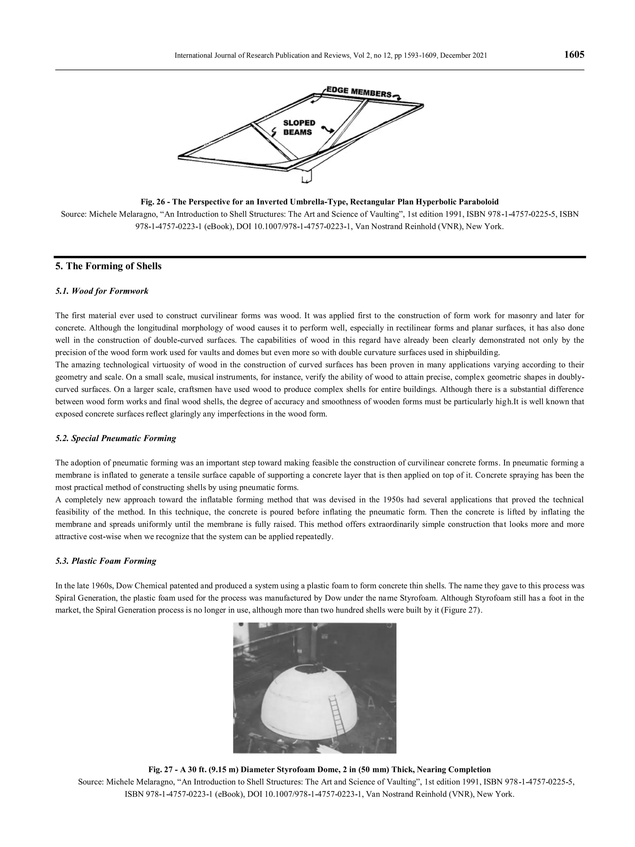 International Journal of Research Publication and Reviews, Vol 2, no 12, pp 1593-1609, December 2021 1605
Fig. 26 - The Perspective for an Inverted Umbrella-Type, Rectangular Plan Hyperbolic Paraboloid
Source: Michele Melaragno, “An Introduction to Shell Structures: The Art and Science of Vaulting”, 1st edition 1991, ISBN 978-1-4757-0225-5, ISBN
978-1-4757-0223-1 (eBook), DOI 10.1007/978-1-4757-0223-1, Van Nostrand Reinhold (VNR), New York.
5. The Forming of Shells
5.1. Wood for Formwork
The first material ever used to construct curvilinear forms was wood. It was applied first to the construction of form work for masonry and later for
concrete. Although the longitudinal morphology of wood causes it to perform well, especially in rectilinear forms and planar surfaces, it has also done
well in the construction of double-curved surfaces. The capabilities of wood in this regard have already been clearly demonstrated not only by the
precision of the wood form work used for vaults and domes but even more so with double curvature surfaces used in shipbuilding.
The amazing technological virtuosity of wood in the construction of curved surfaces has been proven in many applications varying according to their
geometry and scale. On a small scale, musical instruments, for instance, verify the ability of wood to attain precise, complex geometric shapes in doubly-
curved surfaces. On a larger scale, craftsmen have used wood to produce complex shells for entire buildings. Although there is a substantial difference
between wood form works and final wood shells, the degree of accuracy and smoothness of wooden forms must be particularly high.It is well known that
exposed concrete surfaces reflect glaringly any imperfections in the wood form.
5.2. Special Pneumatic Forming
The adoption of pneumatic forming was an important step toward making feasible the construction of curvilinear concrete forms. In pneumatic forming a
membrane is inflated to generate a tensile surface capable of supporting a concrete layer that is then applied on top of it. Concrete spraying has been the
most practical method of constructing shells by using pneumatic forms.
A completely new approach toward the inflatable forming method that was devised in the 1950s had several applications that proved the technical
feasibility of the method. In this technique, the concrete is poured before inflating the pneumatic form. Then the concrete is lifted by inflating the
membrane and spreads uniformly until the membrane is fully raised. This method offers extraordinarily simple construction that looks more and more
attractive cost-wise when we recognize that the system can be applied repeatedly.
5.3. Plastic Foam Forming
In the late 1960s, Dow Chemical patented and produced a system using a plastic foam to form concrete thin shells. The name they gave to this process was
Spiral Generation, the plastic foam used for the process was manufactured by Dow under the name Styrofoam. Although Styrofoam still has a foot in the
market, the Spiral Generation process is no longer in use, although more than two hundred shells were built by it (Figure 27).
Fig. 27 - A 30 ft. (9.15 m) Diameter Styrofoam Dome, 2 in (50 mm) Thick, Nearing Completion
Source: Michele Melaragno, “An Introduction to Shell Structures: The Art and Science of Vaulting”, 1st edition 1991, ISBN 978-1-4757-0225-5,
ISBN 978-1-4757-0223-1 (eBook), DOI 10.1007/978-1-4757-0223-1, Van Nostrand Reinhold (VNR), New York.
 