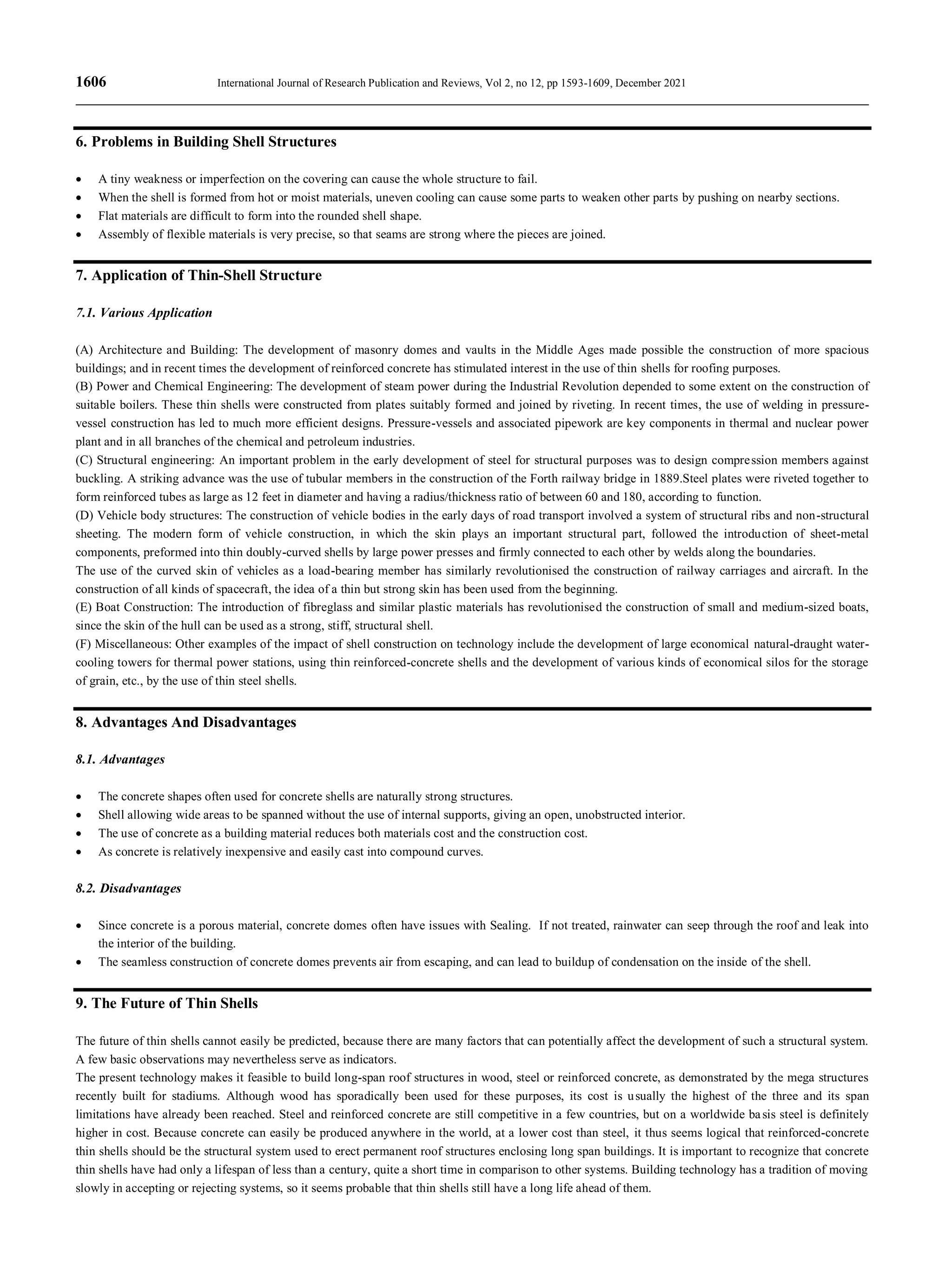 1606 International Journal of Research Publication and Reviews, Vol 2, no 12, pp 1593-1609, December 2021
6. Problems in Building Shell Structures
 A tiny weakness or imperfection on the covering can cause the whole structure to fail.
 When the shell is formed from hot or moist materials, uneven cooling can cause some parts to weaken other parts by pushing on nearby sections.
 Flat materials are difficult to form into the rounded shell shape.
 Assembly of flexible materials is very precise, so that seams are strong where the pieces are joined.
7. Application of Thin-Shell Structure
7.1. Various Application
(A) Architecture and Building: The development of masonry domes and vaults in the Middle Ages made possible the construction of more spacious
buildings; and in recent times the development of reinforced concrete has stimulated interest in the use of thin shells for roofing purposes.
(B) Power and Chemical Engineering: The development of steam power during the Industrial Revolution depended to some extent on the construction of
suitable boilers. These thin shells were constructed from plates suitably formed and joined by riveting. In recent times, the use of welding in pressure-
vessel construction has led to much more efficient designs. Pressure-vessels and associated pipework are key components in thermal and nuclear power
plant and in all branches of the chemical and petroleum industries.
(C) Structural engineering: An important problem in the early development of steel for structural purposes was to design compression members against
buckling. A striking advance was the use of tubular members in the construction of the Forth railway bridge in 1889.Steel plates were riveted together to
form reinforced tubes as large as 12 feet in diameter and having a radius/thickness ratio of between 60 and 180, according to function.
(D) Vehicle body structures: The construction of vehicle bodies in the early days of road transport involved a system of structural ribs and non-structural
sheeting. The modern form of vehicle construction, in which the skin plays an important structural part, followed the introduction of sheet-metal
components, preformed into thin doubly-curved shells by large power presses and firmly connected to each other by welds along the boundaries.
The use of the curved skin of vehicles as a load-bearing member has similarly revolutionised the construction of railway carriages and aircraft. In the
construction of all kinds of spacecraft, the idea of a thin but strong skin has been used from the beginning.
(E) Boat Construction: The introduction of fibreglass and similar plastic materials has revolutionised the construction of small and medium-sized boats,
since the skin of the hull can be used as a strong, stiff, structural shell.
(F) Miscellaneous: Other examples of the impact of shell construction on technology include the development of large economical natural-draught water-
cooling towers for thermal power stations, using thin reinforced-concrete shells and the development of various kinds of economical silos for the storage
of grain, etc., by the use of thin steel shells.
8. Advantages And Disadvantages
8.1. Advantages
 The concrete shapes often used for concrete shells are naturally strong structures.
 Shell allowing wide areas to be spanned without the use of internal supports, giving an open, unobstructed interior.
 The use of concrete as a building material reduces both materials cost and the construction cost.
 As concrete is relatively inexpensive and easily cast into compound curves.
8.2. Disadvantages
 Since concrete is a porous material, concrete domes often have issues with Sealing. If not treated, rainwater can seep through the roof and leak into
the interior of the building.
 The seamless construction of concrete domes prevents air from escaping, and can lead to buildup of condensation on the inside of the shell.
9. The Future of Thin Shells
The future of thin shells cannot easily be predicted, because there are many factors that can potentially affect the development of such a structural system.
A few basic observations may nevertheless serve as indicators.
The present technology makes it feasible to build long-span roof structures in wood, steel or reinforced concrete, as demonstrated by the mega structures
recently built for stadiums. Although wood has sporadically been used for these purposes, its cost is usually the highest of the three and its span
limitations have already been reached. Steel and reinforced concrete are still competitive in a few countries, but on a worldwide basis steel is definitely
higher in cost. Because concrete can easily be produced anywhere in the world, at a lower cost than steel, it thus seems logical that reinforced-concrete
thin shells should be the structural system used to erect permanent roof structures enclosing long span buildings. It is important to recognize that concrete
thin shells have had only a lifespan of less than a century, quite a short time in comparison to other systems. Building technology has a tradition of moving
slowly in accepting or rejecting systems, so it seems probable that thin shells still have a long life ahead of them.
 