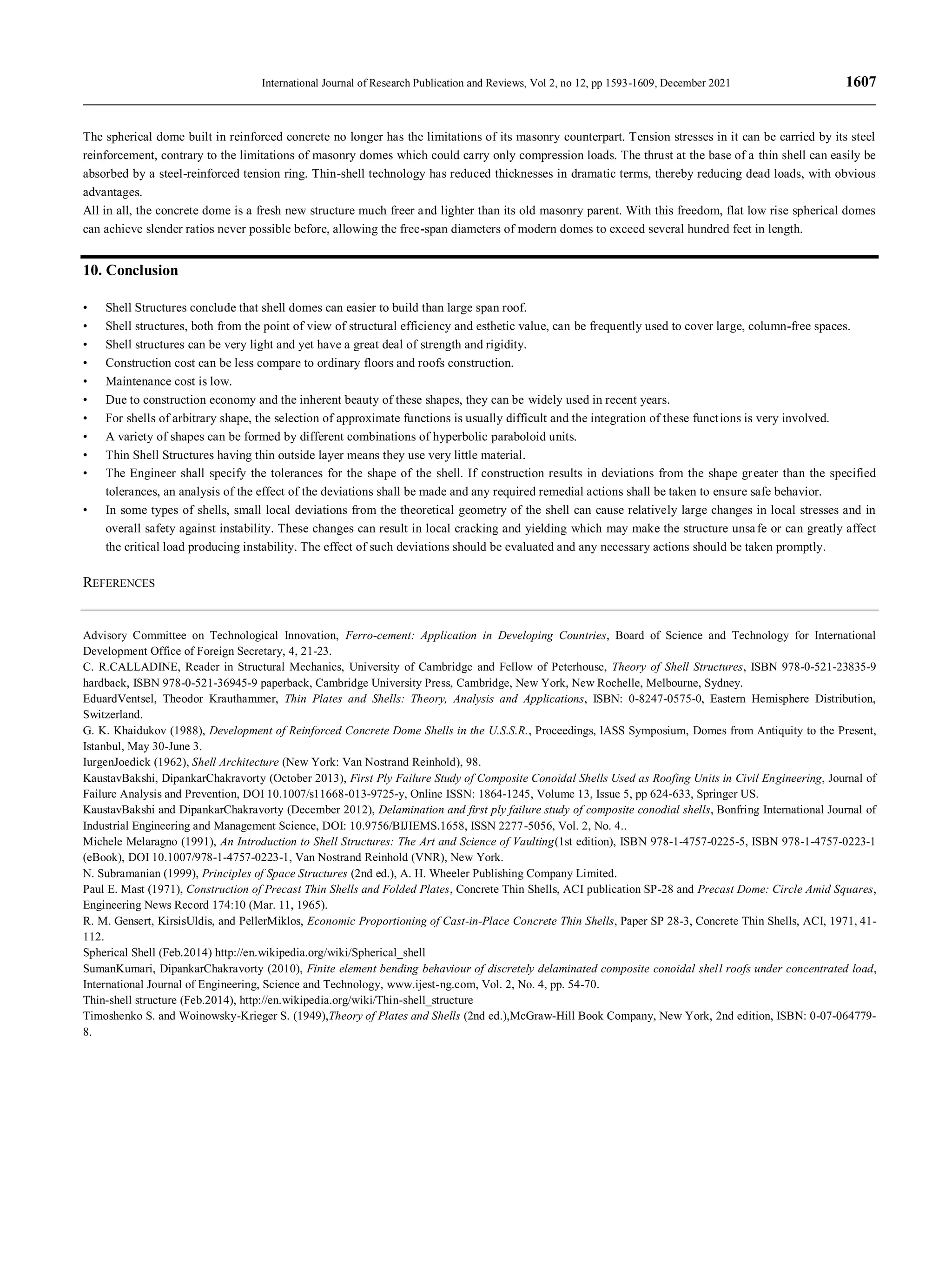 International Journal of Research Publication and Reviews, Vol 2, no 12, pp 1593-1609, December 2021 1607
The spherical dome built in reinforced concrete no longer has the limitations of its masonry counterpart. Tension stresses in it can be carried by its steel
reinforcement, contrary to the limitations of masonry domes which could carry only compression loads. The thrust at the base of a thin shell can easily be
absorbed by a steel-reinforced tension ring. Thin-shell technology has reduced thicknesses in dramatic terms, thereby reducing dead loads, with obvious
advantages.
All in all, the concrete dome is a fresh new structure much freer and lighter than its old masonry parent. With this freedom, flat low rise spherical domes
can achieve slender ratios never possible before, allowing the free-span diameters of modern domes to exceed several hundred feet in length.
10. Conclusion
• Shell Structures conclude that shell domes can easier to build than large span roof.
• Shell structures, both from the point of view of structural efficiency and esthetic value, can be frequently used to cover large, column-free spaces.
• Shell structures can be very light and yet have a great deal of strength and rigidity.
• Construction cost can be less compare to ordinary floors and roofs construction.
• Maintenance cost is low.
• Due to construction economy and the inherent beauty of these shapes, they can be widely used in recent years.
• For shells of arbitrary shape, the selection of approximate functions is usually difficult and the integration of these functions is very involved.
• A variety of shapes can be formed by different combinations of hyperbolic paraboloid units.
• Thin Shell Structures having thin outside layer means they use very little material.
• The Engineer shall specify the tolerances for the shape of the shell. If construction results in deviations from the shape greater than the specified
tolerances, an analysis of the effect of the deviations shall be made and any required remedial actions shall be taken to ensure safe behavior.
• In some types of shells, small local deviations from the theoretical geometry of the shell can cause relatively large changes in local stresses and in
overall safety against instability. These changes can result in local cracking and yielding which may make the structure unsafe or can greatly affect
the critical load producing instability. The effect of such deviations should be evaluated and any necessary actions should be taken promptly.
REFERENCES
Advisory Committee on Technological Innovation, Ferro-cement: Application in Developing Countries, Board of Science and Technology for International
Development Office of Foreign Secretary, 4, 21-23.
C. R.CALLADINE, Reader in Structural Mechanics, University of Cambridge and Fellow of Peterhouse, Theory of Shell Structures, ISBN 978-0-521-23835-9
hardback, ISBN 978-0-521-36945-9 paperback, Cambridge University Press, Cambridge, New York, New Rochelle, Melbourne, Sydney.
EduardVentsel, Theodor Krauthammer, Thin Plates and Shells: Theory, Analysis and Applications, ISBN: 0-8247-0575-0, Eastern Hemisphere Distribution,
Switzerland.
G. K. Khaidukov (1988), Development of Reinforced Concrete Dome Shells in the U.S.S.R., Proceedings, lASS Symposium, Domes from Antiquity to the Present,
Istanbul, May 30-June 3.
IurgenJoedick (1962), Shell Architecture (New York: Van Nostrand Reinhold), 98.
KaustavBakshi, DipankarChakravorty (October 2013), First Ply Failure Study of Composite Conoidal Shells Used as Roofing Units in Civil Engineering, Journal of
Failure Analysis and Prevention, DOI 10.1007/s11668-013-9725-y, Online ISSN: 1864-1245, Volume 13, Issue 5, pp 624-633, Springer US.
KaustavBakshi and DipankarChakravorty (December 2012), Delamination and first ply failure study of composite conodial shells, Bonfring International Journal of
Industrial Engineering and Management Science, DOI: 10.9756/BIJIEMS.1658, ISSN 2277-5056, Vol. 2, No. 4..
Michele Melaragno (1991), An Introduction to Shell Structures: The Art and Science of Vaulting(1st edition), ISBN 978-1-4757-0225-5, ISBN 978-1-4757-0223-1
(eBook), DOI 10.1007/978-1-4757-0223-1, Van Nostrand Reinhold (VNR), New York.
N. Subramanian (1999), Principles of Space Structures (2nd ed.), A. H. Wheeler Publishing Company Limited.
Paul E. Mast (1971), Construction of Precast Thin Shells and Folded Plates, Concrete Thin Shells, ACI publication SP-28 and Precast Dome: Circle Amid Squares,
Engineering News Record 174:10 (Mar. 11, 1965).
R. M. Gensert, KirsisUldis, and PellerMiklos, Economic Proportioning of Cast-in-Place Concrete Thin Shells, Paper SP 28-3, Concrete Thin Shells, ACI, 1971, 41-
112.
Spherical Shell (Feb.2014) http://en.wikipedia.org/wiki/Spherical_shell
SumanKumari, DipankarChakravorty (2010), Finite element bending behaviour of discretely delaminated composite conoidal shell roofs under concentrated load,
International Journal of Engineering, Science and Technology, www.ijest-ng.com, Vol. 2, No. 4, pp. 54-70.
Thin-shell structure (Feb.2014), http://en.wikipedia.org/wiki/Thin-shell_structure
Timoshenko S. and Woinowsky-Krieger S. (1949),Theory of Plates and Shells (2nd ed.),McGraw-Hill Book Company, New York, 2nd edition, ISBN: 0-07-064779-
8.
 