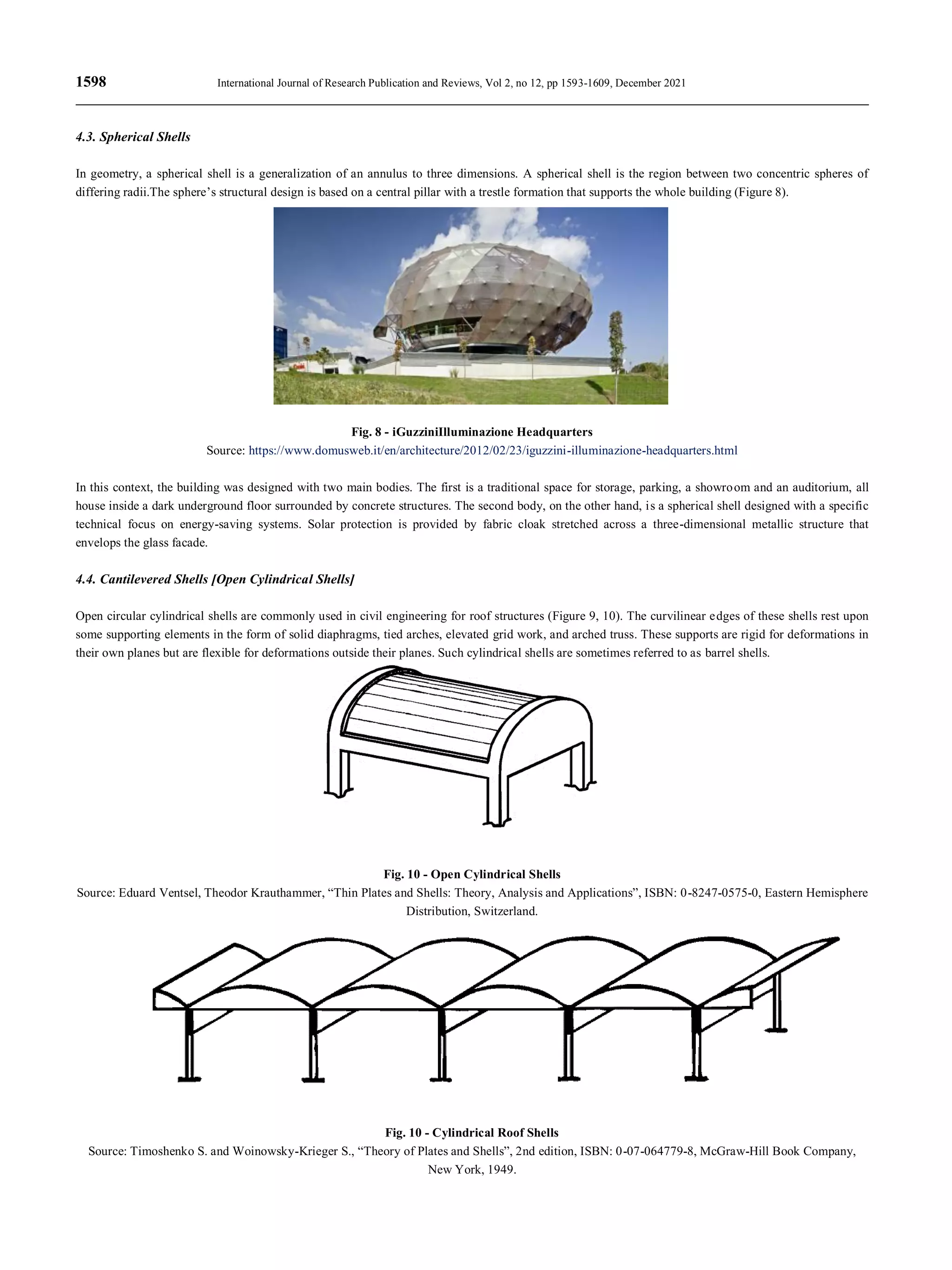 1598 International Journal of Research Publication and Reviews, Vol 2, no 12, pp 1593-1609, December 2021
4.3. Spherical Shells
In geometry, a spherical shell is a generalization of an annulus to three dimensions. A spherical shell is the region between two concentric spheres of
differing radii.The sphere‟s structural design is based on a central pillar with a trestle formation that supports the whole building (Figure 8).
Fig. 8 - iGuzziniIlluminazione Headquarters
Source: https://www.domusweb.it/en/architecture/2012/02/23/iguzzini-illuminazione-headquarters.html
In this context, the building was designed with two main bodies. The first is a traditional space for storage, parking, a showroom and an auditorium, all
house inside a dark underground floor surrounded by concrete structures. The second body, on the other hand, is a spherical shell designed with a specific
technical focus on energy-saving systems. Solar protection is provided by fabric cloak stretched across a three-dimensional metallic structure that
envelops the glass facade.
4.4. Cantilevered Shells [Open Cylindrical Shells]
Open circular cylindrical shells are commonly used in civil engineering for roof structures (Figure 9, 10). The curvilinear edges of these shells rest upon
some supporting elements in the form of solid diaphragms, tied arches, elevated grid work, and arched truss. These supports are rigid for deformations in
their own planes but are flexible for deformations outside their planes. Such cylindrical shells are sometimes referred to as barrel shells.
Fig. 10 - Open Cylindrical Shells
Source: Eduard Ventsel, Theodor Krauthammer, “Thin Plates and Shells: Theory, Analysis and Applications”, ISBN: 0-8247-0575-0, Eastern Hemisphere
Distribution, Switzerland.
Fig. 10 - Cylindrical Roof Shells
Source: Timoshenko S. and Woinowsky-Krieger S., “Theory of Plates and Shells”, 2nd edition, ISBN: 0-07-064779-8, McGraw-Hill Book Company,
New York, 1949.
 