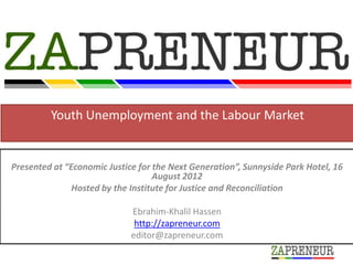 Youth Unemployment and the Labour Market


Presented at “Economic Justice for the Next Generation”, Sunnyside Park Hotel, 16
                                   August 2012
               Hosted by the Institute for Justice and Reconciliation

                             Ebrahim-Khalil Hassen
                              http://zapreneur.com
                             editor@zapreneur.com
 