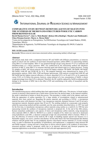 [Macias-Ferrer * et al., 5(5): May, 2018] ISSN: 234-5197
Impact Factor: 3.765
INTERNATIONAL JOURNAL OF RESEARCH SCIENCE & MANAGEMENT
http: // www.ijrsm.com © International Journal of Research Science & Management
[102]
COMPARATIVE STUDY BETWEEN REMOVERS AGENTS OF SILICON INTO
THE SYNTHESIS OF MICRO/NANO-STRUCTURED PYROLYTIC CARBON
FROM REFINED SUGAR
David Macias-Ferrer*1
, José A. Melo-Banda1
, Rebeca Silva-Rodrigo1
, Mayda Lam-Maldonado1
,
Ulises Páramo-García1
, Marco A. Meraz-Melo2
1
Centro de Investigación en Petroquímica, TecNM/Instituto Tecnológico de Ciudad Madero, 89440,
Tamaulipas, México
2
Departamento de Ingeniería, TecNM/Instituto Tecnológico de Iztapalapa III, 09630, Ciudad de
México, México
DOI: 10.5281/zenodo.1254405
Keywords: Silicon removal, micro/nano-structured carbon, nanocasting method, refined sugar
Abstract
The present study deals with a comparison between HF and NaOH with different concentration, as removers
agents of silicon into the synthesis of micro/nano-structured pyrolytic carbon (MNC) via nanocasting method,
using SBA-15 as hard template. SBA-15 was prepared through sol-gel using pluronic P-123 as surfactant and
tetraethoxysilane as a silicon precursor. MNC was synthesized by the nanocasting method and anhydrous
pyrolysis at 800 °C using SBA-15 as structure directing agent and refined sugar as a carbon precursor. Testing
six samples of MNC, the silicon removal was carried out employ solutions 1M NaOH, 2M NaOH, 4M NaOH,
8M NaOH, 8.6M HF and 28.9M HF by 24 h. The prepared materials were characterized by means of N2
physisorption analysis, SEM, EDS, FTIR and Raman spectroscopy. EDS analysis revealed that 8.6M HF and
8M NaOH had the highest removal efficiency of silicon, detecting 0.21% wt Si and 0.32% wt Si respectively
versus 23.8% wt Si before this process, however, using solutions of a low concentration of NaOH, a silicon
weight percentage lower than 0.6% is detected. Therefore, the HF could be replaced by NaOH avoiding possible
damage to the structure of MNC due to the effect of HF and contributing to the safety of researchers and the
environment.
Introduction
The manufacturing process called molding dates back approximately 6000 years. This process, in broad strokes,
consists in pouring a fluid material into a mold whose cavities have the desired shape, as the material solidifies,
the mold is subtracted or broken to finish the process. This procedure is widely used in the industry until now.
With the appearance of carbon nanotubes [1], a large number of investigations related to nanostructured
materials have been carried out. Regarding the porous materials and according to IUPAC, a microporous
material has pores with diameters less than 1 nm, mesoporous materials, diameters between 2 and 50 nm and a
macroporous material, diameters greater than 50 nm [2]. The molding method on a nanoscopic scale properly
called the nanocasting method and that essentially uses the same procedure described above, in 1997 was used
for the first time, to manufacture microporous carbon materials using zeolites as a mold [3]. In 1998 the term
nanocasting towards the synthesis of mesoporous materials is proposed [4]. At the end of the 20th century,
Korean researchers synthesized a new species of micro and mesoporous carbon materials, using mesoporous
silica materials (SBA-15, SBA-16, MCM-41) as a mold or template [5-6], which was removed or destroyed,
using hydrofluoric acid (HF), a chemical compound at high risk and potentially lethal to humans. While it is
true, the efficiency of removal of the mold by HF is high; its handling requires special care because it is a
flammable reagent, very active, colorless and odorless. On the other hand it has been demonstrated that alkaline
solutions with pH greater than 10 can completely dissolve silica-based vitreous materials [7]. In this research
work, in order to determine the possibility of hydrofluoric acid replacement, a comparative study between HF
and NaOH reagents, a strong acid and a strong base as silicon removal agents in the synthesis of micro/nano-
structured pyrolytic carbon is proposed, which due to its physical, electrical and chemical properties has
important applications as absorbents, electrodes for fuel cells and supercapacitors [8-9].
 