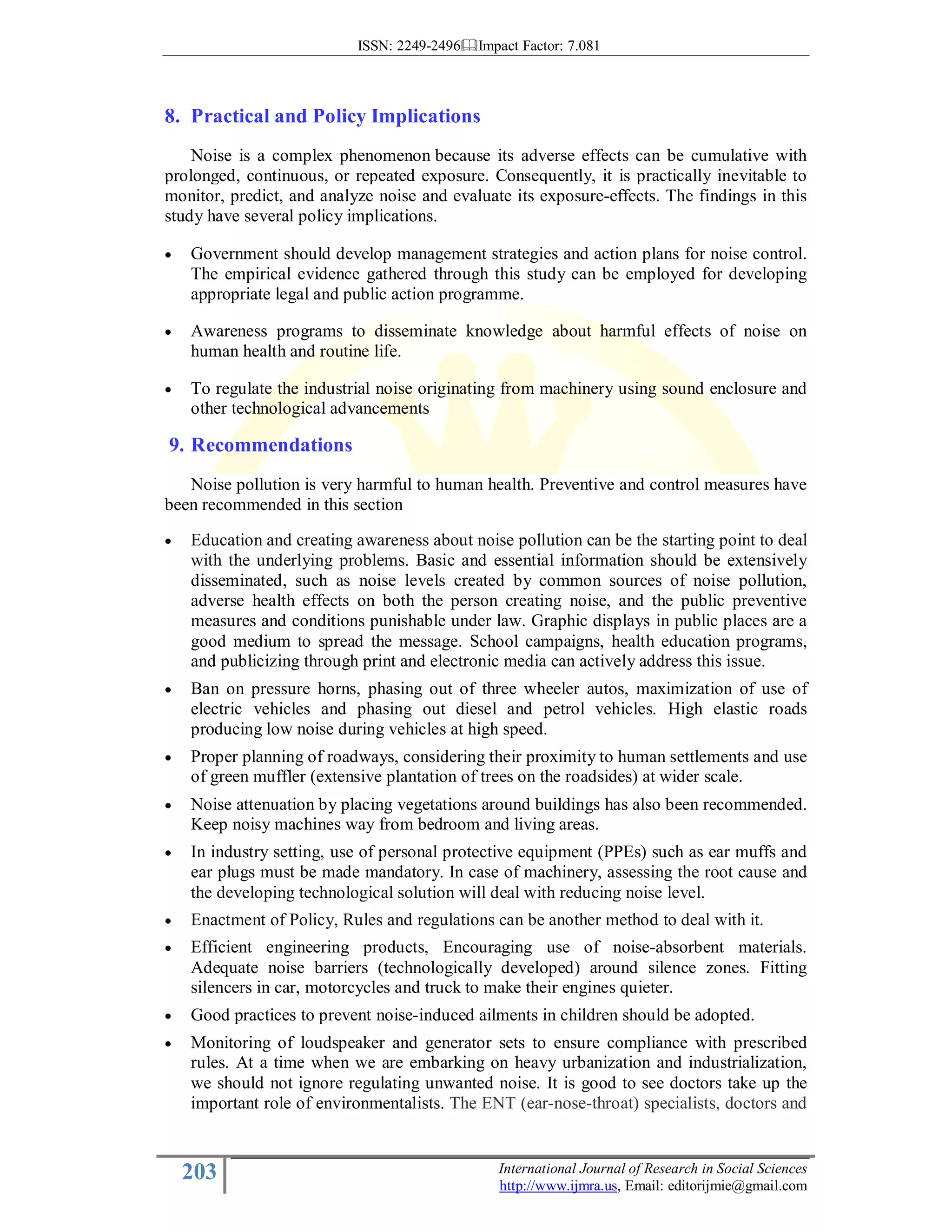 ISSN: 2249-2496 Impact Factor: 7.081
203 International Journal of Research in Social Sciences
http://www.ijmra.us, Email: editorijmie@gmail.com
8. Practical and Policy Implications
Noise is a complex phenomenon because its adverse effects can be cumulative with
prolonged, continuous, or repeated exposure. Consequently, it is practically inevitable to
monitor, predict, and analyze noise and evaluate its exposure-effects. The findings in this
study have several policy implications.
• Government should develop management strategies and action plans for noise control.
The empirical evidence gathered through this study can be employed for developing
appropriate legal and public action programme.
• Awareness programs to disseminate knowledge about harmful effects of noise on
human health and routine life.
• To regulate the industrial noise originating from machinery using sound enclosure and
other technological advancements
9. Recommendations
Noise pollution is very harmful to human health. Preventive and control measures have
been recommended in this section
• Education and creating awareness about noise pollution can be the starting point to deal
with the underlying problems. Basic and essential information should be extensively
disseminated, such as noise levels created by common sources of noise pollution,
adverse health effects on both the person creating noise, and the public preventive
measures and conditions punishable under law. Graphic displays in public places are a
good medium to spread the message. School campaigns, health education programs,
and publicizing through print and electronic media can actively address this issue.
• Ban on pressure horns, phasing out of three wheeler autos, maximization of use of
electric vehicles and phasing out diesel and petrol vehicles. High elastic roads
producing low noise during vehicles at high speed.
• Proper planning of roadways, considering their proximity to human settlements and use
of green muffler (extensive plantation of trees on the roadsides) at wider scale.
• Noise attenuation by placing vegetations around buildings has also been recommended.
Keep noisy machines way from bedroom and living areas.
• In industry setting, use of personal protective equipment (PPEs) such as ear muffs and
ear plugs must be made mandatory. In case of machinery, assessing the root cause and
the developing technological solution will deal with reducing noise level.
• Enactment of Policy, Rules and regulations can be another method to deal with it.
• Efficient engineering products, Encouraging use of noise-absorbent materials.
Adequate noise barriers (technologically developed) around silence zones. Fitting
silencers in car, motorcycles and truck to make their engines quieter.
• Good practices to prevent noise-induced ailments in children should be adopted.
• Monitoring of loudspeaker and generator sets to ensure compliance with prescribed
rules. At a time when we are embarking on heavy urbanization and industrialization,
we should not ignore regulating unwanted noise. It is good to see doctors take up the
important role of environmentalists. The ENT (ear-nose-throat) specialists, doctors and
 