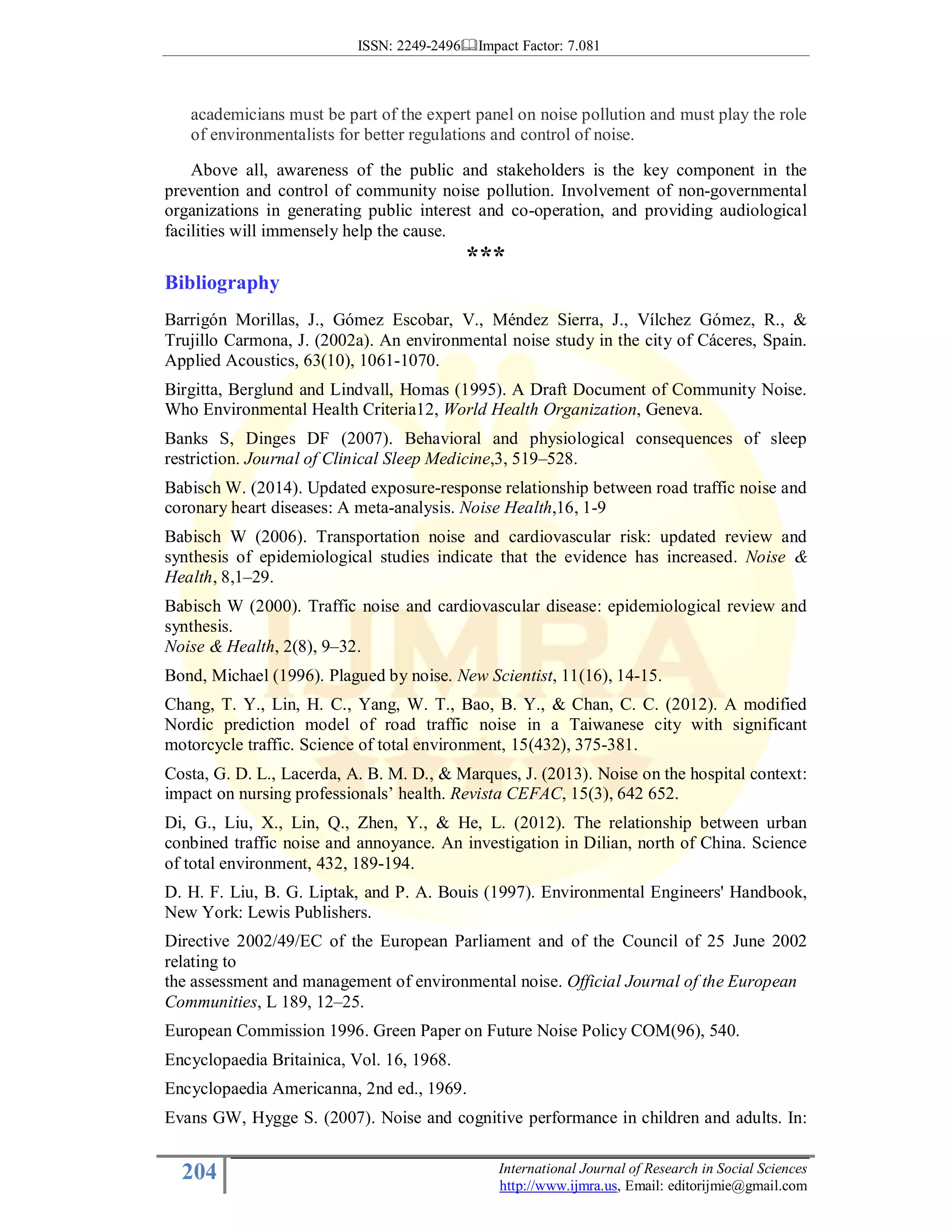 ISSN: 2249-2496 Impact Factor: 7.081
204 International Journal of Research in Social Sciences
http://www.ijmra.us, Email: editorijmie@gmail.com
academicians must be part of the expert panel on noise pollution and must play the role
of environmentalists for better regulations and control of noise.
Above all, awareness of the public and stakeholders is the key component in the
prevention and control of community noise pollution. Involvement of non-governmental
organizations in generating public interest and co-operation, and providing audiological
facilities will immensely help the cause.
***
Bibliography
Barrigón Morillas, J., Gómez Escobar, V., Méndez Sierra, J., Vílchez Gómez, R., &
Trujillo Carmona, J. (2002a). An environmental noise study in the city of Cáceres, Spain.
Applied Acoustics, 63(10), 1061-1070.
Birgitta, Berglund and Lindvall, Homas (1995). A Draft Document of Community Noise.
Who Environmental Health Criteria12, World Health Organization, Geneva.
Banks S, Dinges DF (2007). Behavioral and physiological consequences of sleep
restriction. Journal of Clinical Sleep Medicine,3, 519–528.
Babisch W. (2014). Updated exposure-response relationship between road traffic noise and
coronary heart diseases: A meta-analysis. Noise Health,16, 1-9
Babisch W (2006). Transportation noise and cardiovascular risk: updated review and
synthesis of epidemiological studies indicate that the evidence has increased. Noise &
Health, 8,1–29.
Babisch W (2000). Traffic noise and cardiovascular disease: epidemiological review and
synthesis.
Noise & Health, 2(8), 9–32.
Bond, Michael (1996). Plagued by noise. New Scientist, 11(16), 14-15.
Chang, T. Y., Lin, H. C., Yang, W. T., Bao, B. Y., & Chan, C. C. (2012). A modified
Nordic prediction model of road traffic noise in a Taiwanese city with significant
motorcycle traffic. Science of total environment, 15(432), 375-381.
Costa, G. D. L., Lacerda, A. B. M. D., & Marques, J. (2013). Noise on the hospital context:
impact on nursing professionals’ health. Revista CEFAC, 15(3), 642 652.
Di, G., Liu, X., Lin, Q., Zhen, Y., & He, L. (2012). The relationship between urban
conbined traffic noise and annoyance. An investigation in Dilian, north of China. Science
of total environment, 432, 189-194.
D. H. F. Liu, B. G. Liptak, and P. A. Bouis (1997). Environmental Engineers' Handbook,
New York: Lewis Publishers.
Directive 2002/49/EC of the European Parliament and of the Council of 25 June 2002
relating to
the assessment and management of environmental noise. Official Journal of the European
Communities, L 189, 12–25.
European Commission 1996. Green Paper on Future Noise Policy COM(96), 540.
Encyclopaedia Britainica, Vol. 16, 1968.
Encyclopaedia Americanna, 2nd ed., 1969.
Evans GW, Hygge S. (2007). Noise and cognitive performance in children and adults. In:
 