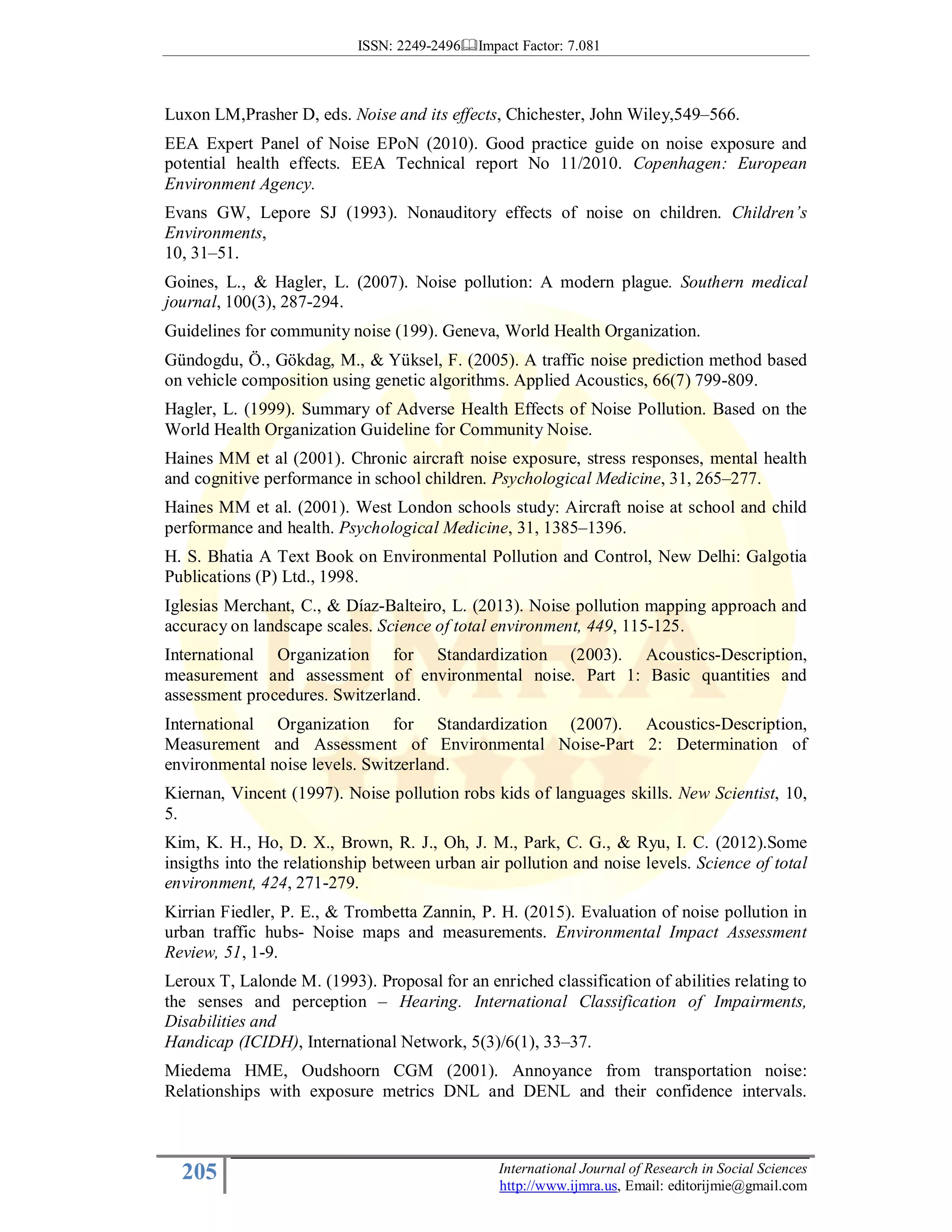 ISSN: 2249-2496 Impact Factor: 7.081
205 International Journal of Research in Social Sciences
http://www.ijmra.us, Email: editorijmie@gmail.com
Luxon LM,Prasher D, eds. Noise and its effects, Chichester, John Wiley,549–566.
EEA Expert Panel of Noise EPoN (2010). Good practice guide on noise exposure and
potential health effects. EEA Technical report No 11/2010. Copenhagen: European
Environment Agency.
Evans GW, Lepore SJ (1993). Nonauditory effects of noise on children. Children’s
Environments,
10, 31–51.
Goines, L., & Hagler, L. (2007). Noise pollution: A modern plague. Southern medical
journal, 100(3), 287-294.
Guidelines for community noise (199). Geneva, World Health Organization.
Gündogdu, Ö., Gökdag, M., & Yüksel, F. (2005). A traffic noise prediction method based
on vehicle composition using genetic algorithms. Applied Acoustics, 66(7) 799-809.
Hagler, L. (1999). Summary of Adverse Health Effects of Noise Pollution. Based on the
World Health Organization Guideline for Community Noise.
Haines MM et al (2001). Chronic aircraft noise exposure, stress responses, mental health
and cognitive performance in school children. Psychological Medicine, 31, 265–277.
Haines MM et al. (2001). West London schools study: Aircraft noise at school and child
performance and health. Psychological Medicine, 31, 1385–1396.
H. S. Bhatia A Text Book on Environmental Pollution and Control, New Delhi: Galgotia
Publications (P) Ltd., 1998.
Iglesias Merchant, C., & Díaz-Balteiro, L. (2013). Noise pollution mapping approach and
accuracy on landscape scales. Science of total environment, 449, 115-125.
International Organization for Standardization (2003). Acoustics-Description,
measurement and assessment of environmental noise. Part 1: Basic quantities and
assessment procedures. Switzerland.
International Organization for Standardization (2007). Acoustics-Description,
Measurement and Assessment of Environmental Noise-Part 2: Determination of
environmental noise levels. Switzerland.
Kiernan, Vincent (1997). Noise pollution robs kids of languages skills. New Scientist, 10,
5.
Kim, K. H., Ho, D. X., Brown, R. J., Oh, J. M., Park, C. G., & Ryu, I. C. (2012).Some
insigths into the relationship between urban air pollution and noise levels. Science of total
environment, 424, 271-279.
Kirrian Fiedler, P. E., & Trombetta Zannin, P. H. (2015). Evaluation of noise pollution in
urban traffic hubs- Noise maps and measurements. Environmental Impact Assessment
Review, 51, 1-9.
Leroux T, Lalonde M. (1993). Proposal for an enriched classification of abilities relating to
the senses and perception – Hearing. International Classification of Impairments,
Disabilities and
Handicap (ICIDH), International Network, 5(3)/6(1), 33–37.
Miedema HME, Oudshoorn CGM (2001). Annoyance from transportation noise:
Relationships with exposure metrics DNL and DENL and their confidence intervals.
 
