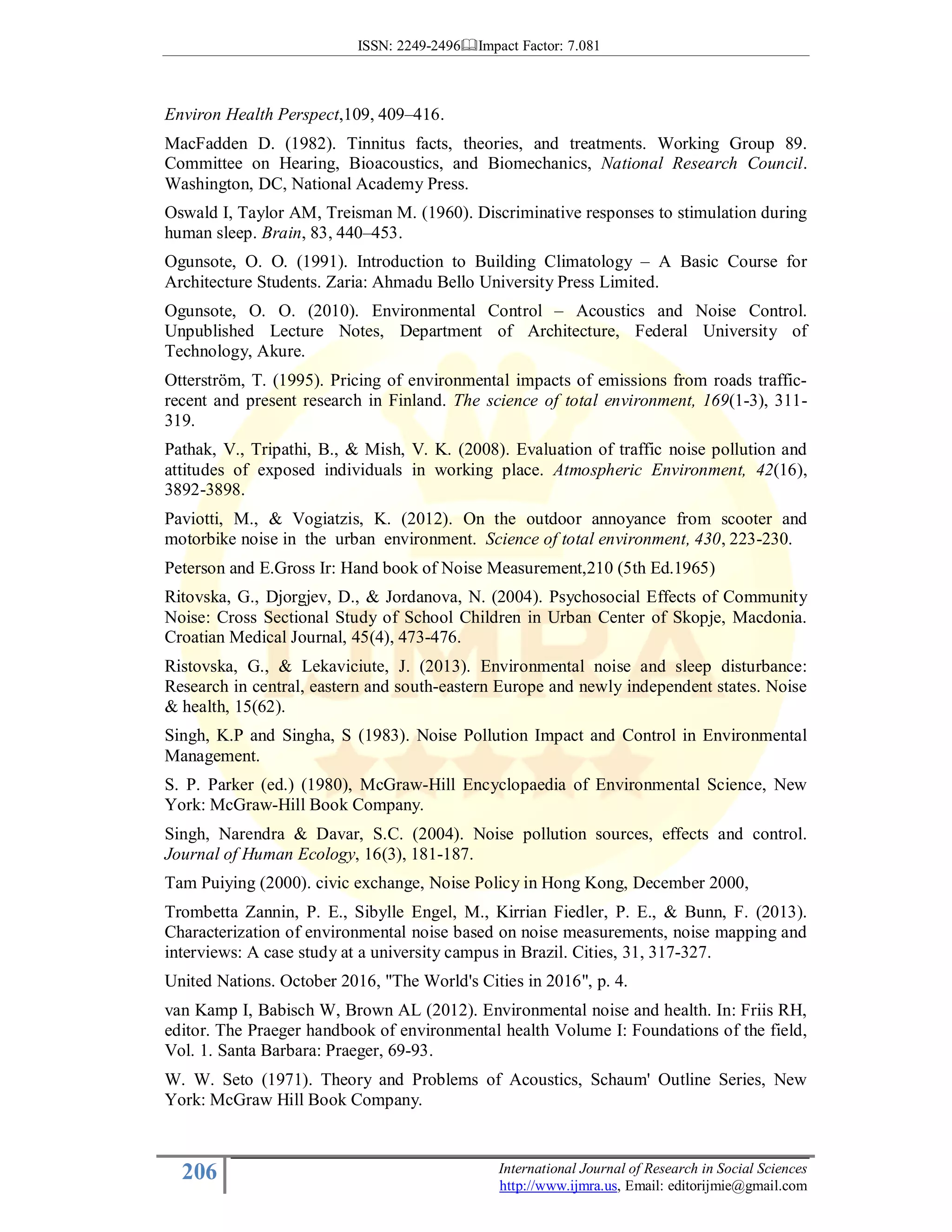 ISSN: 2249-2496 Impact Factor: 7.081
206 International Journal of Research in Social Sciences
http://www.ijmra.us, Email: editorijmie@gmail.com
Environ Health Perspect,109, 409–416.
MacFadden D. (1982). Tinnitus facts, theories, and treatments. Working Group 89.
Committee on Hearing, Bioacoustics, and Biomechanics, National Research Council.
Washington, DC, National Academy Press.
Oswald I, Taylor AM, Treisman M. (1960). Discriminative responses to stimulation during
human sleep. Brain, 83, 440–453.
Ogunsote, O. O. (1991). Introduction to Building Climatology – A Basic Course for
Architecture Students. Zaria: Ahmadu Bello University Press Limited.
Ogunsote, O. O. (2010). Environmental Control – Acoustics and Noise Control.
Unpublished Lecture Notes, Department of Architecture, Federal University of
Technology, Akure.
Otterström, T. (1995). Pricing of environmental impacts of emissions from roads traffic-
recent and present research in Finland. The science of total environment, 169(1-3), 311-
319.
Pathak, V., Tripathi, B., & Mish, V. K. (2008). Evaluation of traffic noise pollution and
attitudes of exposed individuals in working place. Atmospheric Environment, 42(16),
3892-3898.
Paviotti, M., & Vogiatzis, K. (2012). On the outdoor annoyance from scooter and
motorbike noise in the urban environment. Science of total environment, 430, 223-230.
Peterson and E.Gross Ir: Hand book of Noise Measurement,210 (5th Ed.1965)
Ritovska, G., Djorgjev, D., & Jordanova, N. (2004). Psychosocial Effects of Community
Noise: Cross Sectional Study of School Children in Urban Center of Skopje, Macdonia.
Croatian Medical Journal, 45(4), 473-476.
Ristovska, G., & Lekaviciute, J. (2013). Environmental noise and sleep disturbance:
Research in central, eastern and south-eastern Europe and newly independent states. Noise
& health, 15(62).
Singh, K.P and Singha, S (1983). Noise Pollution Impact and Control in Environmental
Management.
S. P. Parker (ed.) (1980), McGraw-Hill Encyclopaedia of Environmental Science, New
York: McGraw-Hill Book Company.
Singh, Narendra & Davar, S.C. (2004). Noise pollution sources, effects and control.
Journal of Human Ecology, 16(3), 181-187.
Tam Puiying (2000). civic exchange, Noise Policy in Hong Kong, December 2000,
Trombetta Zannin, P. E., Sibylle Engel, M., Kirrian Fiedler, P. E., & Bunn, F. (2013).
Characterization of environmental noise based on noise measurements, noise mapping and
interviews: A case study at a university campus in Brazil. Cities, 31, 317-327.
United Nations. October 2016, "The World's Cities in 2016", p. 4.
van Kamp I, Babisch W, Brown AL (2012). Environmental noise and health. In: Friis RH,
editor. The Praeger handbook of environmental health Volume I: Foundations of the field,
Vol. 1. Santa Barbara: Praeger, 69-93.
W. W. Seto (1971). Theory and Problems of Acoustics, Schaum' Outline Series, New
York: McGraw Hill Book Company.
 