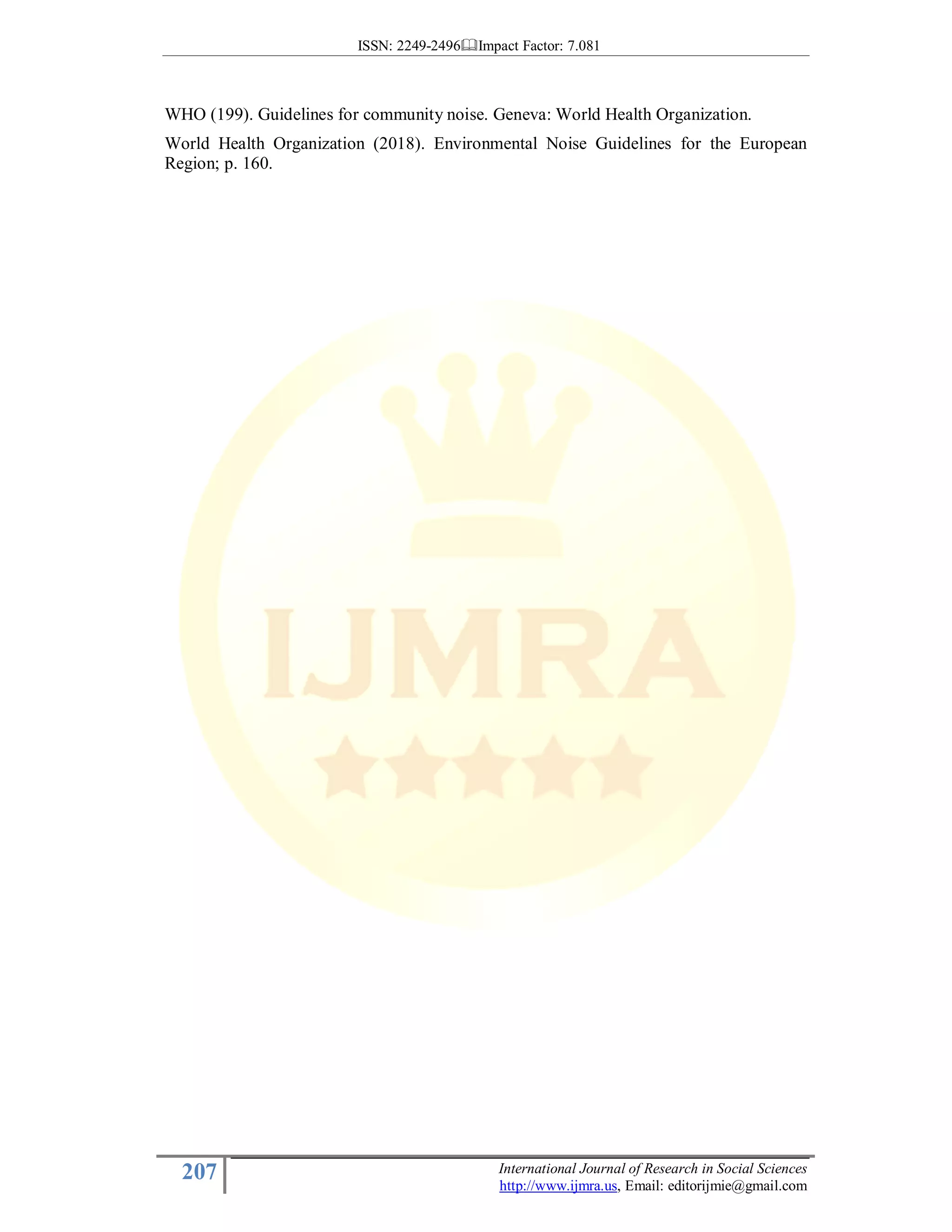 ISSN: 2249-2496 Impact Factor: 7.081
207 International Journal of Research in Social Sciences
http://www.ijmra.us, Email: editorijmie@gmail.com
WHO (199). Guidelines for community noise. Geneva: World Health Organization.
World Health Organization (2018). Environmental Noise Guidelines for the European
Region; p. 160.
 