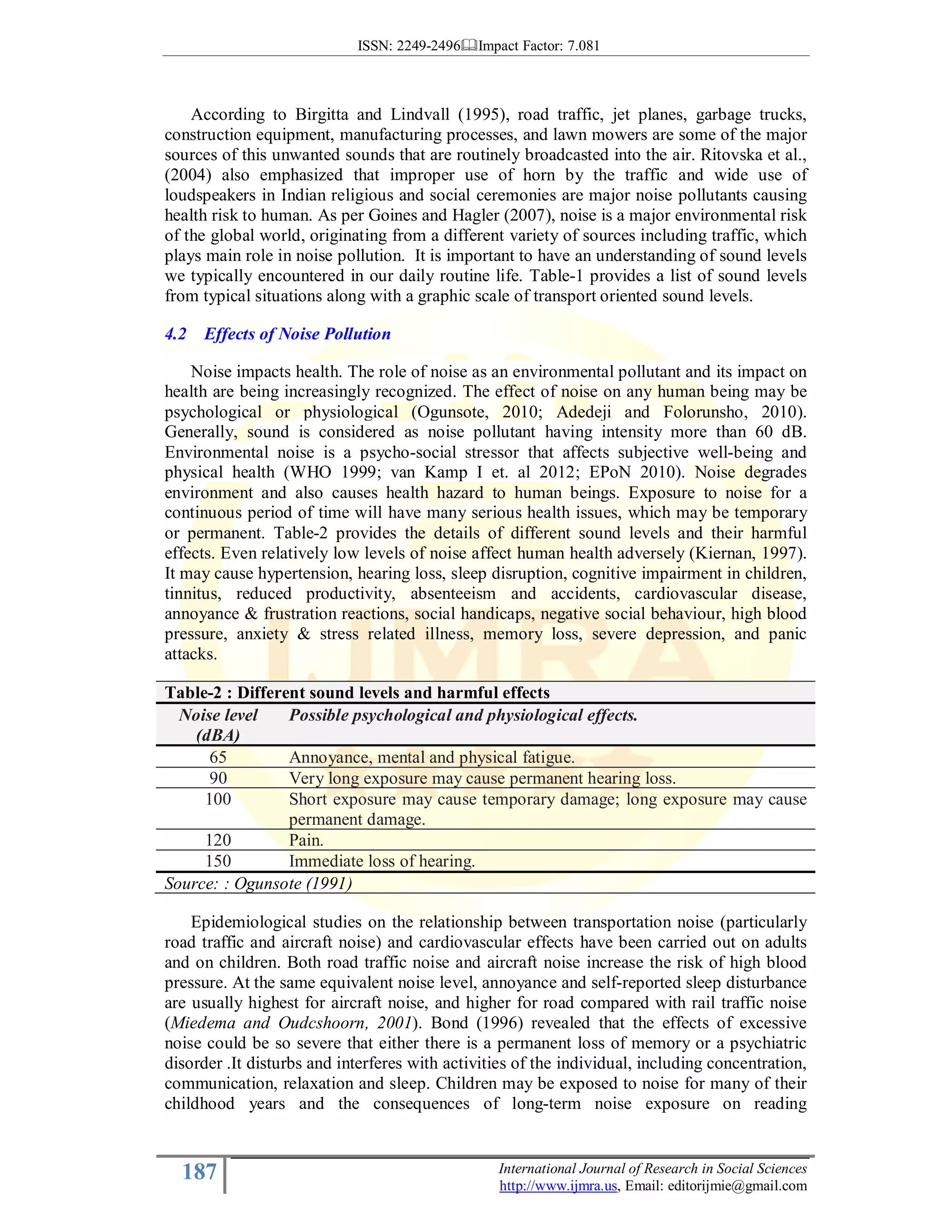 ISSN: 2249-2496 Impact Factor: 7.081
187 International Journal of Research in Social Sciences
http://www.ijmra.us, Email: editorijmie@gmail.com
According to Birgitta and Lindvall (1995), road traffic, jet planes, garbage trucks,
construction equipment, manufacturing processes, and lawn mowers are some of the major
sources of this unwanted sounds that are routinely broadcasted into the air. Ritovska et al.,
(2004) also emphasized that improper use of horn by the traffic and wide use of
loudspeakers in Indian religious and social ceremonies are major noise pollutants causing
health risk to human. As per Goines and Hagler (2007), noise is a major environmental risk
of the global world, originating from a different variety of sources including traffic, which
plays main role in noise pollution. It is important to have an understanding of sound levels
we typically encountered in our daily routine life. Table-1 provides a list of sound levels
from typical situations along with a graphic scale of transport oriented sound levels.
4.2 Effects of Noise Pollution
Noise impacts health. The role of noise as an environmental pollutant and its impact on
health are being increasingly recognized. The effect of noise on any human being may be
psychological or physiological (Ogunsote, 2010; Adedeji and Folorunsho, 2010).
Generally, sound is considered as noise pollutant having intensity more than 60 dB.
Environmental noise is a psycho-social stressor that affects subjective well-being and
physical health (WHO 1999; van Kamp I et. al 2012; EPoN 2010). Noise degrades
environment and also causes health hazard to human beings. Exposure to noise for a
continuous period of time will have many serious health issues, which may be temporary
or permanent. Table-2 provides the details of different sound levels and their harmful
effects. Even relatively low levels of noise affect human health adversely (Kiernan, 1997).
It may cause hypertension, hearing loss, sleep disruption, cognitive impairment in children,
tinnitus, reduced productivity, absenteeism and accidents, cardiovascular disease,
annoyance & frustration reactions, social handicaps, negative social behaviour, high blood
pressure, anxiety & stress related illness, memory loss, severe depression, and panic
attacks.
Table-2 : Different sound levels and harmful effects
Noise level
(dBA)
Possible psychological and physiological effects.
65 Annoyance, mental and physical fatigue.
90 Very long exposure may cause permanent hearing loss.
100 Short exposure may cause temporary damage; long exposure may cause
permanent damage.
120 Pain.
150 Immediate loss of hearing.
Source: : Ogunsote (1991)
Epidemiological studies on the relationship between transportation noise (particularly
road traffic and aircraft noise) and cardiovascular effects have been carried out on adults
and on children. Both road traffic noise and aircraft noise increase the risk of high blood
pressure. At the same equivalent noise level, annoyance and self-reported sleep disturbance
are usually highest for aircraft noise, and higher for road compared with rail traffic noise
(Miedema and Oudcshoorn, 2001). Bond (1996) revealed that the effects of excessive
noise could be so severe that either there is a permanent loss of memory or a psychiatric
disorder .It disturbs and interferes with activities of the individual, including concentration,
communication, relaxation and sleep. Children may be exposed to noise for many of their
childhood years and the consequences of long-term noise exposure on reading
 