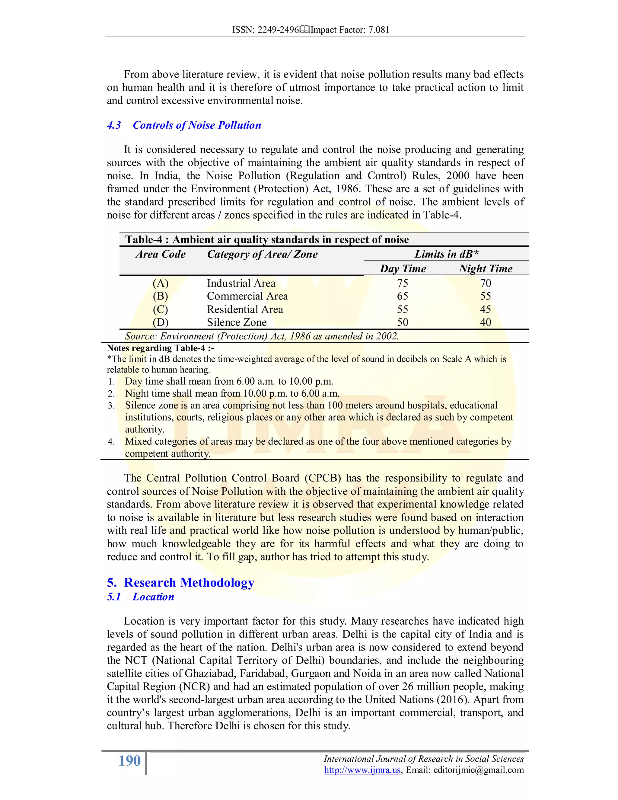 ISSN: 2249-2496 Impact Factor: 7.081
190 International Journal of Research in Social Sciences
http://www.ijmra.us, Email: editorijmie@gmail.com
From above literature review, it is evident that noise pollution results many bad effects
on human health and it is therefore of utmost importance to take practical action to limit
and control excessive environmental noise.
4.3 Controls of Noise Pollution
It is considered necessary to regulate and control the noise producing and generating
sources with the objective of maintaining the ambient air quality standards in respect of
noise. In India, the Noise Pollution (Regulation and Control) Rules, 2000 have been
framed under the Environment (Protection) Act, 1986. These are a set of guidelines with
the standard prescribed limits for regulation and control of noise. The ambient levels of
noise for different areas / zones specified in the rules are indicated in Table-4.
Table-4 : Ambient air quality standards in respect of noise
Area Code Category of Area/ Zone Limits in dB*
Day Time Night Time
(A) Industrial Area 75 70
(B) Commercial Area 65 55
(C) Residential Area 55 45
(D) Silence Zone 50 40
Source: Environment (Protection) Act, 1986 as amended in 2002.
Notes regarding Table-4 :-
*The limit in dB denotes the time-weighted average of the level of sound in decibels on Scale A which is
relatable to human hearing.
1. Day time shall mean from 6.00 a.m. to 10.00 p.m.
2. Night time shall mean from 10.00 p.m. to 6.00 a.m.
3. Silence zone is an area comprising not less than 100 meters around hospitals, educational
institutions, courts, religious places or any other area which is declared as such by competent
authority.
4. Mixed categories of areas may be declared as one of the four above mentioned categories by
competent authority.
The Central Pollution Control Board (CPCB) has the responsibility to regulate and
control sources of Noise Pollution with the objective of maintaining the ambient air quality
standards. From above literature review it is observed that experimental knowledge related
to noise is available in literature but less research studies were found based on interaction
with real life and practical world like how noise pollution is understood by human/public,
how much knowledgeable they are for its harmful effects and what they are doing to
reduce and control it. To fill gap, author has tried to attempt this study.
5. Research Methodology
5.1 Location
Location is very important factor for this study. Many researches have indicated high
levels of sound pollution in different urban areas. Delhi is the capital city of India and is
regarded as the heart of the nation. Delhi's urban area is now considered to extend beyond
the NCT (National Capital Territory of Delhi) boundaries, and include the neighbouring
satellite cities of Ghaziabad, Faridabad, Gurgaon and Noida in an area now called National
Capital Region (NCR) and had an estimated population of over 26 million people, making
it the world's second-largest urban area according to the United Nations (2016). Apart from
country’s largest urban agglomerations, Delhi is an important commercial, transport, and
cultural hub. Therefore Delhi is chosen for this study.
 