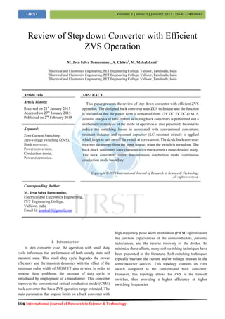 16 International Journal of Research in Science & Technology
Volume: 2 | Issue: 1 | January 2015 | ISSN: 2349-0845IJRST
I. INTRODUCTION
In step converter case, the operation with small duty
cycle influences the performance of both steady state and
transient state. This small duty cycle degrades the power
efficiency and the transient dynamics with the effect of the
minimum pulse width of MOSFET gate drivers. In order to
remove these problems, the increase of duty cycle is
introduced by employment of a transformer. This converter
improves the conventional critical conduction mode (CRM)
buck converter that has a ZVS operation range extended. The
main parameters that impose limits on a buck converter with
high-frequency pulse width modulation (PWM) operation are
the junction capacitances of the semiconductors, parasitic
inductances, and the reverse recovery of the diodes. To
minimize these effects, many soft-switching techniques have
been presented in the literature. Soft-switching techniques
typically increase the current and/or voltage stresses in the
semiconductor devices. This topology contains an extra
switch compared to the conventional buck converter.
However, this topology allows for ZVS in the turn-off
switches, thus providing a higher efficiency at higher
switching frequencies.
Review of Step down Converter with Efficient
ZVS Operation
M. Jesu Selva Berozemine1
, A. Chitra2
, M. Mahalaksmi3
1
Electrical and Electronics Engineering, PET Engineering College, Vallioor, Tamilnadu, India
2
Electrical and Electronics Engineering, PET Engineering College, Vallioor, Tamilnadu, India
3
Electrical and Electronics Engineering, PET Engineering College, Vallioor, Tamilnadu, India
Article Info ABSTRACT
Article history:
Received on 21st
January 2015
Accepted on 27th
January 2015
Published on 2nd
February 2015
This paper presents the review of step down converter with efficient ZVS
operation. The designed buck converter uses ZCS technique and the function
is realized so that the power form is converted from 12V DC 5V DC (1A). A
detailed analysis of zero current switching buck converters is performed and a
mathematical analysis of the mode of operation is also presented. In order to
reduce the switching losses in associated with conventional converters;
resonant inductor and resonant capacitor (LC resonant circuit) is applied
which helps to turn on-off the switch at zero current. The dc-dc buck converter
receives the energy from the input source, when the switch is turned-on. The
buck–buck converters have characteristics that warrant a more detailed study.
The buck converters under discontinuous conduction mode /continuous
conduction mode boundary.
Keyword:
Zero Current Switching,
zero-voltage switching (ZVS),
Buck converter,
Power conversion,
Conduction mode,
Power electronics.
Copyright © 2014 International Journal of Research in Science & Technology
All rights reserved.
Corresponding Author:
M. Jesu Selva Berozemine,
Electrical and Electronics Engineering,
PET Engineering College,
Vallioor, India
Email Id: jespha10@gmail.com
 