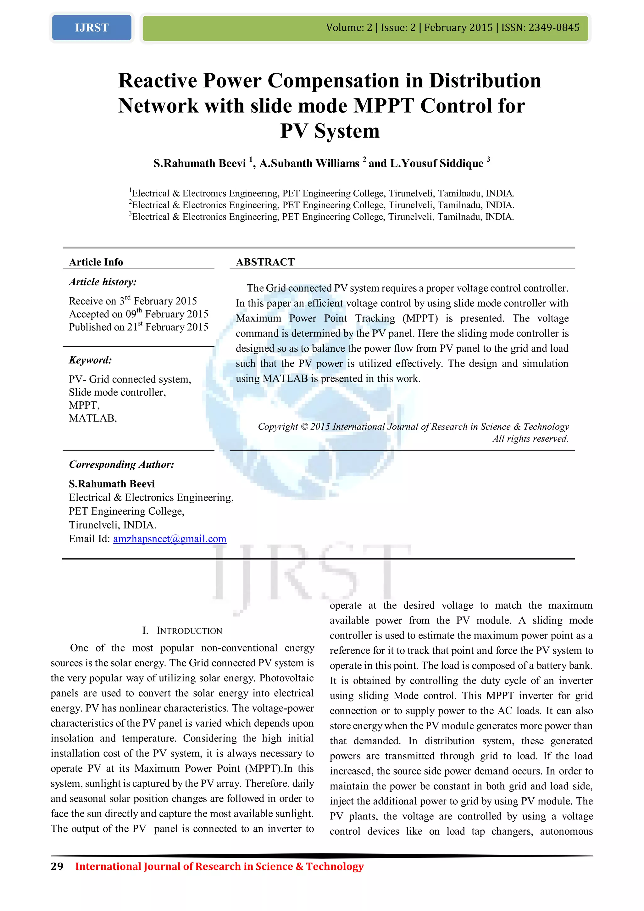 29 International Journal of Research in Science & Technology
Volume: 2 | Issue: 2 | February 2015 | ISSN: 2349-0845IJRST
I. INTRODUCTION
One of the most popular non-conventional energy
sources is the solar energy. The Grid connected PV system is
the very popular way of utilizing solar energy. Photovoltaic
panels are used to convert the solar energy into electrical
energy. PV has nonlinear characteristics. The voltage-power
characteristics of the PV panel is varied which depends upon
insolation and temperature. Considering the high initial
installation cost of the PV system, it is always necessary to
operate PV at its Maximum Power Point (MPPT).In this
system, sunlight is captured by the PV array. Therefore, daily
and seasonal solar position changes are followed in order to
face the sun directly and capture the most available sunlight.
The output of the PV panel is connected to an inverter to
operate at the desired voltage to match the maximum
available power from the PV module. A sliding mode
controller is used to estimate the maximum power point as a
reference for it to track that point and force the PV system to
operate in this point. The load is composed of a battery bank.
It is obtained by controlling the duty cycle of an inverter
using sliding Mode control. This MPPT inverter for grid
connection or to supply power to the AC loads. It can also
store energywhen the PV module generates more power than
that demanded. In distribution system, these generated
powers are transmitted through grid to load. If the load
increased, the source side power demand occurs. In order to
maintain the power be constant in both grid and load side,
inject the additional power to grid by using PV module. The
PV plants, the voltage are controlled by using a voltage
control devices like on load tap changers, autonomous
Reactive Power Compensation in Distribution
Network with slide mode MPPT Control for
PV System
S.Rahumath Beevi 1
, A.Subanth Williams 2
and L.Yousuf Siddique 3
1
Electrical & Electronics Engineering, PET Engineering College, Tirunelveli, Tamilnadu, INDIA.
2
Electrical & Electronics Engineering, PET Engineering College, Tirunelveli, Tamilnadu, INDIA.
3
Electrical & Electronics Engineering, PET Engineering College, Tirunelveli, Tamilnadu, INDIA.
Article Info ABSTRACT
Article history:
Receive on 3rd
February 2015
Accepted on 09th
February 2015
Published on 21st
February 2015
The Grid connected PV system requires a proper voltage control controller.
In this paper an efficient voltage control by using slide mode controller with
Maximum Power Point Tracking (MPPT) is presented. The voltage
command is determined by the PV panel. Here the sliding mode controller is
designed so as to balance the power flow from PV panel to the grid and load
such that the PV power is utilized effectively. The design and simulation
using MATLAB is presented in this work.
Keyword:
PV- Grid connected system,
Slide mode controller,
MPPT,
MATLAB,
Copyright © 2015 International Journal of Research in Science & Technology
All rights reserved.
Corresponding Author:
S.Rahumath Beevi
Electrical & Electronics Engineering,
PET Engineering College,
Tirunelveli, INDIA.
Email Id: amzhapsncet@gmail.com
 