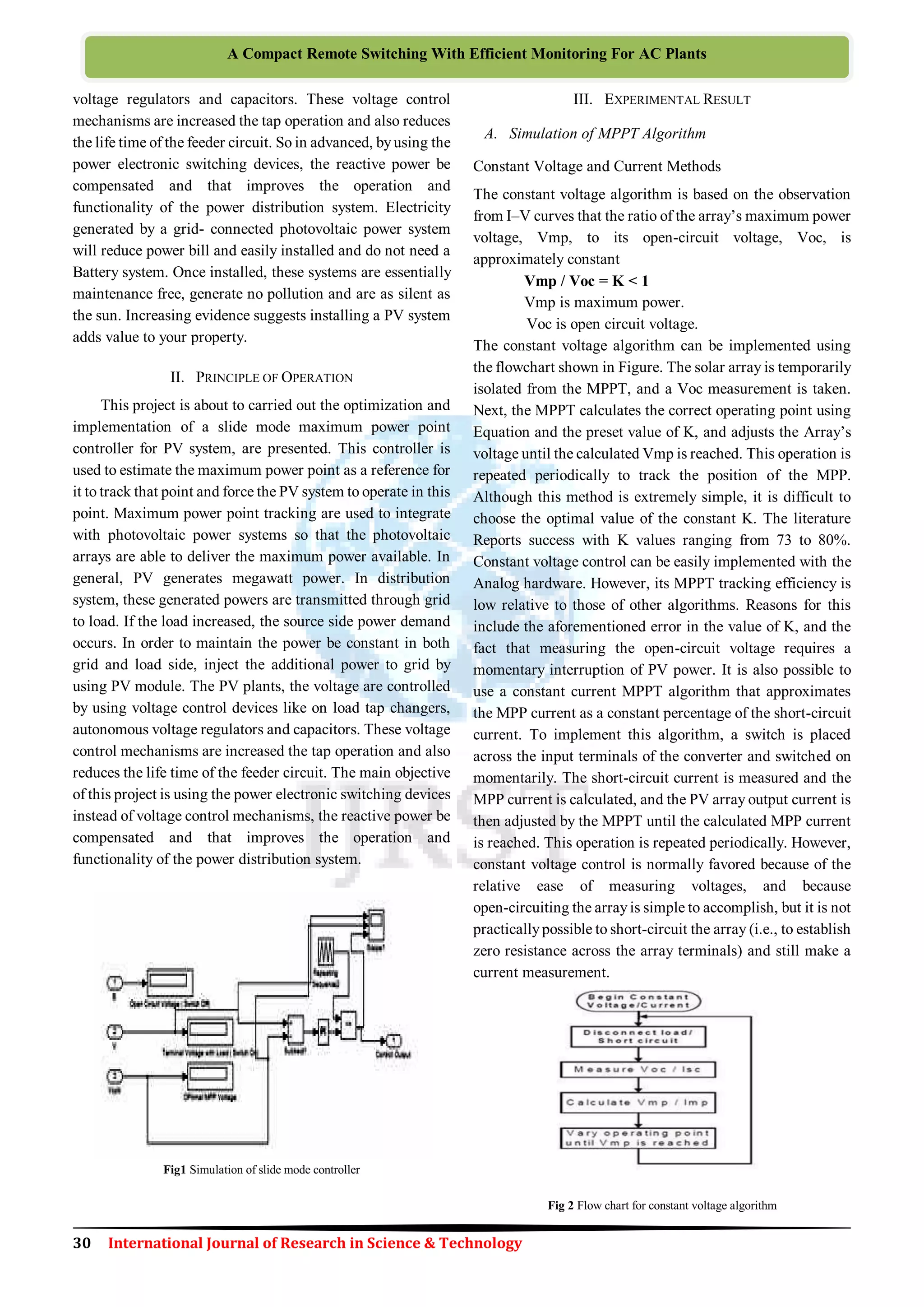 30 International Journal of Research in Science & Technology
A Compact Remote Switching With Efficient Monitoring For AC Plants
voltage regulators and capacitors. These voltage control
mechanisms are increased the tap operation and also reduces
the life time of the feeder circuit. So in advanced, byusing the
power electronic switching devices, the reactive power be
compensated and that improves the operation and
functionality of the power distribution system. Electricity
generated by a grid- connected photovoltaic power system
will reduce power bill and easily installed and do not need a
Battery system. Once installed, these systems are essentially
maintenance free, generate no pollution and are as silent as
the sun. Increasing evidence suggests installing a PV system
adds value to your property.
II. PRINCIPLE OF OPERATION
This project is about to carried out the optimization and
implementation of a slide mode maximum power point
controller for PV system, are presented. This controller is
used to estimate the maximum power point as a reference for
it to track that point and force the PV system to operate in this
point. Maximum power point tracking are used to integrate
with photovoltaic power systems so that the photovoltaic
arrays are able to deliver the maximum power available. In
general, PV generates megawatt power. In distribution
system, these generated powers are transmitted through grid
to load. If the load increased, the source side power demand
occurs. In order to maintain the power be constant in both
grid and load side, inject the additional power to grid by
using PV module. The PV plants, the voltage are controlled
by using voltage control devices like on load tap changers,
autonomous voltage regulators and capacitors. These voltage
control mechanisms are increased the tap operation and also
reduces the life time of the feeder circuit. The main objective
of this project is using the power electronic switching devices
instead of voltage control mechanisms, the reactive power be
compensated and that improves the operation and
functionality of the power distribution system.
Fig1 Simulation of slide mode controller
III. EXPERIMENTAL RESULT
A. Simulation of MPPT Algorithm
Constant Voltage and Current Methods
The constant voltage algorithm is based on the observation
from I–V curves that the ratio of the array’s maximum power
voltage, Vmp, to its open-circuit voltage, Voc, is
approximately constant
Vmp / Voc = K < 1
Vmp is maximum power.
Voc is open circuit voltage.
The constant voltage algorithm can be implemented using
the flowchart shown in Figure. The solar array is temporarily
isolated from the MPPT, and a Voc measurement is taken.
Next, the MPPT calculates the correct operating point using
Equation and the preset value of K, and adjusts the Array’s
voltage until the calculated Vmp is reached. This operation is
repeated periodically to track the position of the MPP.
Although this method is extremely simple, it is difficult to
choose the optimal value of the constant K. The literature
Reports success with K values ranging from 73 to 80%.
Constant voltage control can be easily implemented with the
Analog hardware. However, its MPPT tracking efficiency is
low relative to those of other algorithms. Reasons for this
include the aforementioned error in the value of K, and the
fact that measuring the open-circuit voltage requires a
momentary interruption of PV power. It is also possible to
use a constant current MPPT algorithm that approximates
the MPP current as a constant percentage of the short-circuit
current. To implement this algorithm, a switch is placed
across the input terminals of the converter and switched on
momentarily. The short-circuit current is measured and the
MPP current is calculated, and the PV array output current is
then adjusted by the MPPT until the calculated MPP current
is reached. This operation is repeated periodically. However,
constant voltage control is normally favored because of the
relative ease of measuring voltages, and because
open-circuiting the arrayis simple to accomplish, but it is not
practicallypossible to short-circuit the array (i.e., to establish
zero resistance across the array terminals) and still make a
current measurement.
Fig 2 Flow chart for constant voltage algorithm
 